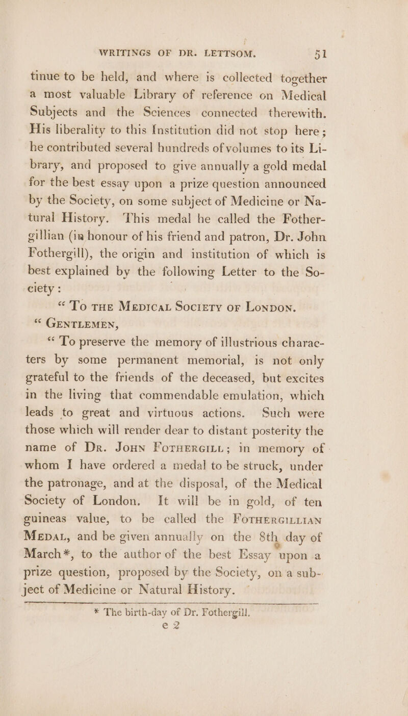 tinue to be held, and where is collected together a most valuable Library of reference on Medical Subjects and the Sciences connected therewith. His liberality to this [Institution did not stop here ; he contributed several hundreds of volumes to its Li- brary, and proposed to give annually a gold medal for the best essay upon a prize question announced by the Society, on some subject of Medicine or Na- tural History. This medal he called the Fother- gillian (ia honour of his friend and patron, Dr. John Fothergill), the origin and institution of which is best explained by the following Letter to the So- eiéty : “To tHe Mepicat Society or Lonpon. “© GENTLEMEN, “To preserve the memory of illustrious charac- ters by some permanent memorial, is not only grateful to the friends of the deceased, but excites in the living that commendable emulation, which leads to great and virtuous actions. Such were those which will render dear to distant posterity the name of Dr. Joun ForHercini; in memory of - whom I have ordered a medal to be struck, under the patronage, and at the disposal, of the Medical Society of London. It will be in gold, of ten guineas value, to be called the Foruerciuitan Mepat, and be given annually on the Sth day of March*, to the author of the best Essay upon a prize question, proposed by the Society, on a sub- ject of Medicine or Natural History. * The birth-day of Dr. Fothergill, e2