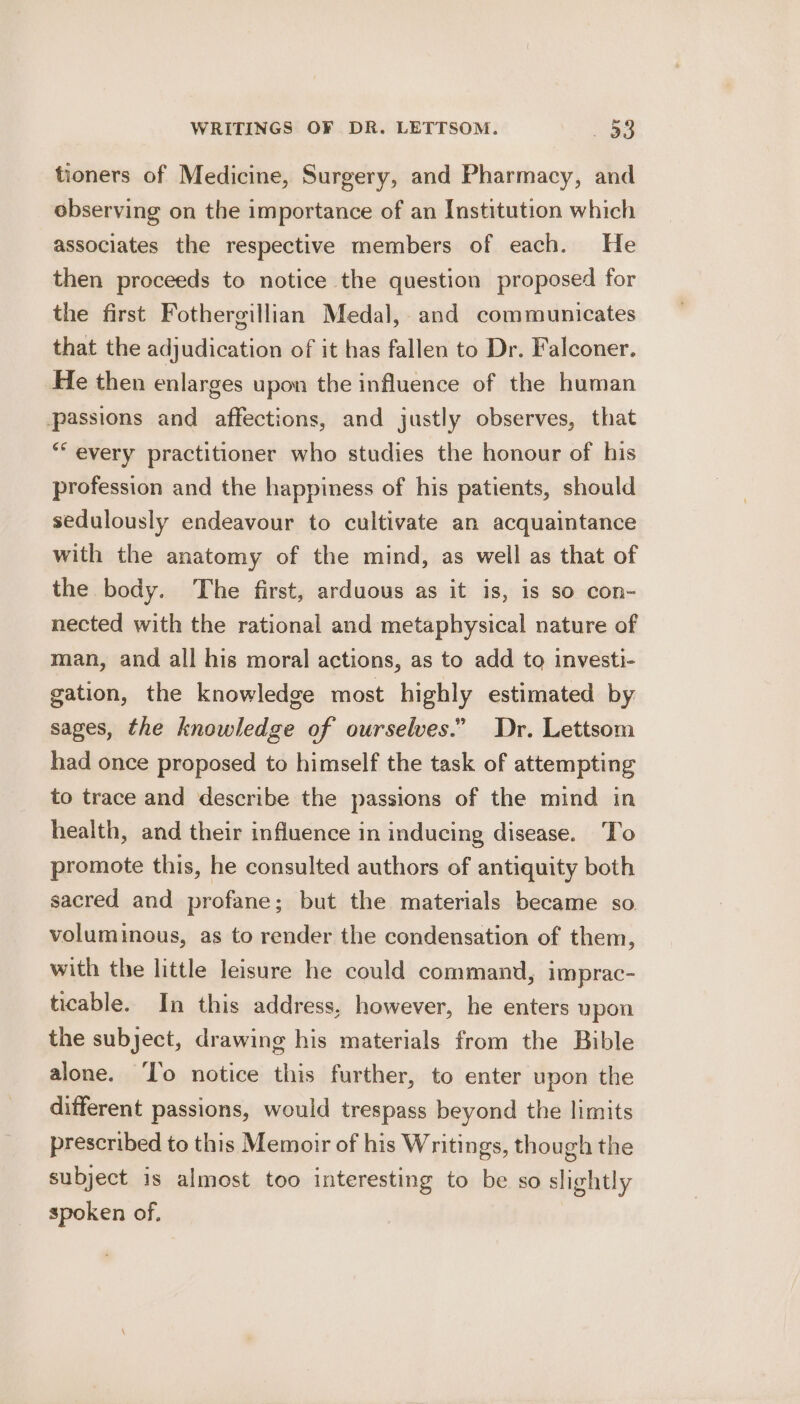 tioners of Medicine, Surgery, and Pharmacy, and observing on the importance of an Institution which associates the respective members of each. He then proceeds to notice the question proposed for the first Fothergillian Medal, and communicates that the adjudication of it has fallen to Dr. Falconer. He then enlarges upon the influence of the human passions and affections, and justly observes, that ** every practitioner who studies the honour of his profession and the happiness of his patients, should sedulously endeavour to cultivate an acquaintance with the anatomy of the mind, as well as that of the body. The first, arduous as it is, is so con- nected with the rational and metaphysical nature of man, and all his moral actions, as to add to investi- gation, the knowledge most highly estimated by sages, the knowledge of ourselves.” Dr. Lettsom had once proposed to himself the task of attempting to trace and describe the passions of the mind in health, and their influence in inducing disease. To promote this, he consulted authors of antiquity both sacred and profane; but the materials became so. voluminous, as to render the condensation of them, with the little leisure he could command, imprac- ticable. In this address, however, he enters upon the subject, drawing his materials from the Bible alone. ‘To notice this further, to enter upon the different passions, would trespass beyond the limits prescribed to this Memoir of his Writings, though the subject is almost too interesting to be so slightly spoken of.