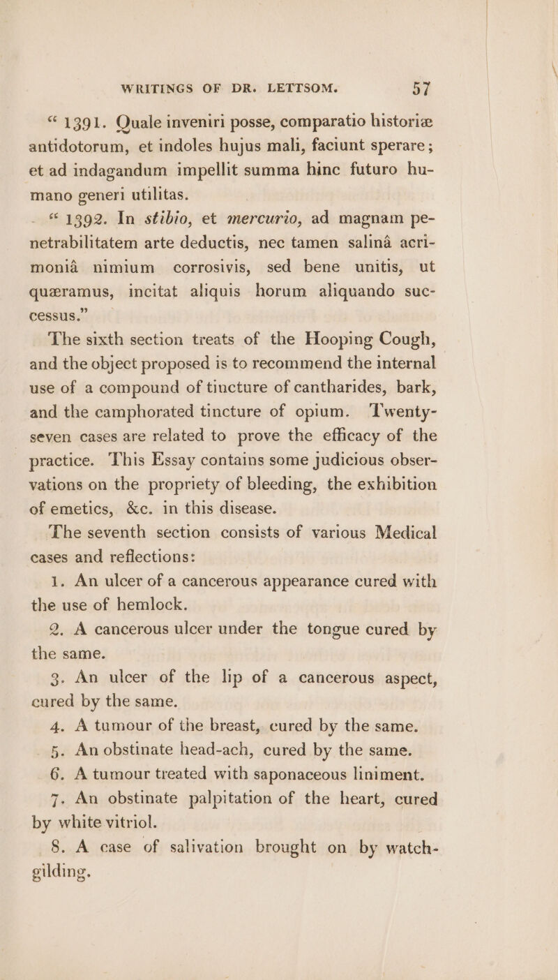 “ 1391. Quale inveniri posse, comparatio historia antidotorum, et indoles hujus mali, faciunt sperare ; et ad indagandum impellit summa hinc futuro hu- mano generi utilitas. «1392. In stibio, et mercurio, ad magnam pe- netrabilitatem arte deductis, nec tamen salina acri- monia nimium corrosivis, sed bene unitis, ut quzramus, incitat aliquis horum aliquando suc- cessus.” The sixth section treats of the Hooping Cough, and the object proposed is to recommend the internal use of a compound of tincture of cantharides, bark, and the camphorated tincture of opium. ‘T'wenty- seven cases are related to prove the efficacy of the practice. This Essay contains some judicious obser- vations on the propriety of bleeding, the exhibition of emetics, &amp;c. in this disease. The seventh section consists of various Medical cases and reflections: 1. An ulcer of a cancerous appearance cured with the use of hemlock. 2, A cancerous ulcer under the tongue cured by the same. 3. An ulcer of the lip of a cancerous aspect, cured by the same. 4. A tumour of the breast, cured by the same. 5. An obstinate head-ach, cured by the same. 6. A tumour treated with saponaceous liniment. 7. An obstinate palpitation of the heart, cured by white vitriol. | 8. A case of salivation brought on by watch- gilding.