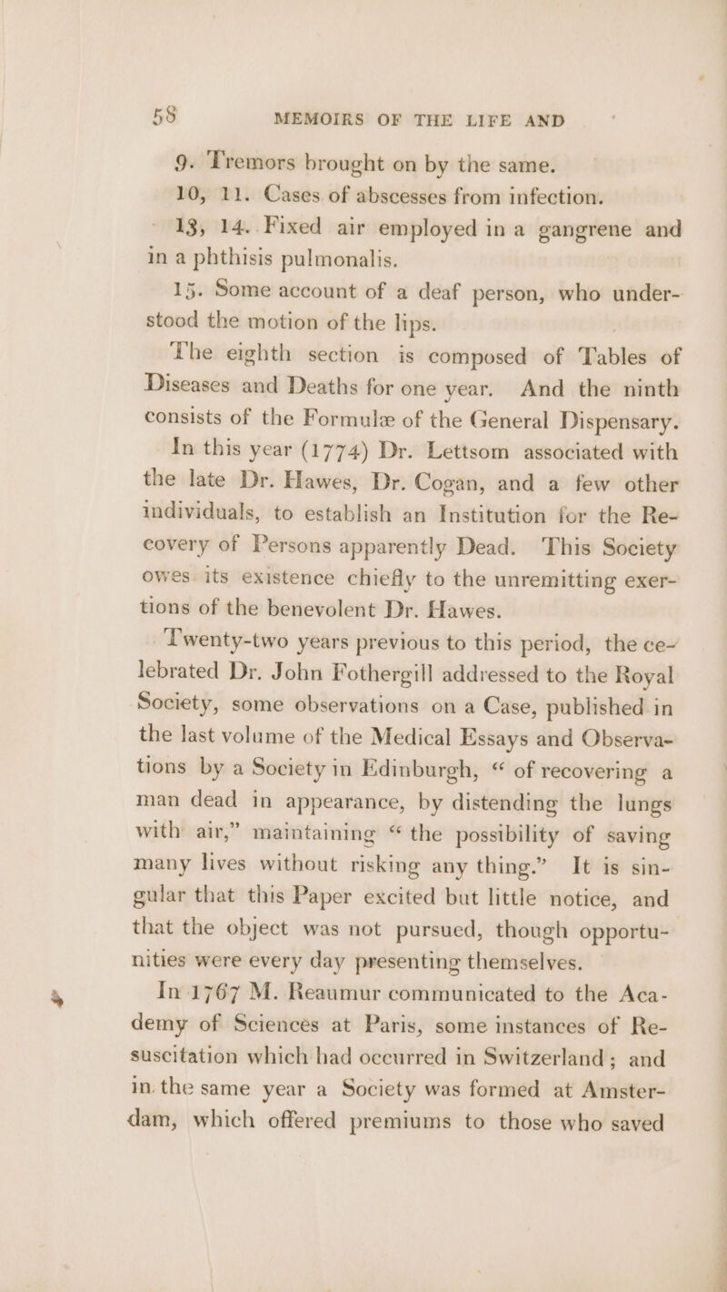 Pd 9. Tremors brought on by the same. 10, 11. Cases of abscesses from infection. 13, 14. Fixed air employed in a gangrene and in a phthisis pulmonalis. stood the motion of the lips. The eighth section is composed of Tables of Diseases and Deaths for one year. And the ninth consists of the Formule of the General Dispensary. In this year (1774) Dr. Lettsom associated with the late Dr. Hawes, Dr. Cogan, and a few other individuals, to establish an Institution for the Re- covery of Persons apparently Dead. This Society owes its existence chiefly to the unremitting exer- tions of the benevolent Dr. Hawes. Twenty-two years previous to this period, the ce~ lebrated Dr. John F othergill addressed to the Royal Society, some observations on a Case, published in the last volume of the Medical Essays and Observa- tions by a Society in Edinburgh, “ of recovering a man dead in appearance, by distending the lungs with air,” maintaining “ the possibility of saving many lives without risking any thing.” It is sin- gular that this Paper excited but little notice, and that the object was not pursued, though opportu- nities were every day presenting themselves, In 1767 M. Reaumur communicated to the Aca- demy of Sciences at Paris, some instances of Re- suscitation which had occurred in Switzerland; and in: the same year a Society was formed at Amster- dam, which offered premiums to those who saved