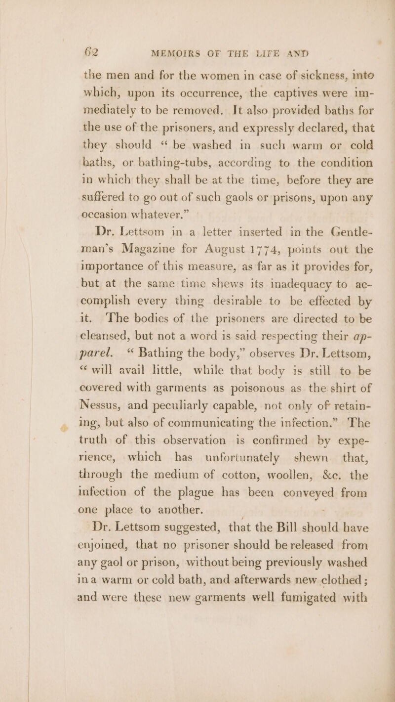 the men and for the women in case of sickness, mto which, upon its occurrence, the captives were im- mediately to be removed. It also provided baths for the use of the prisoners, and expressly declared, that they should “ be washed in such warm or cold baths, or bathing-tubs, according to the condition in which they shall be at the time, before they are suffered to go out of such gaols or prisons, upon any occasion whatever.” Dr. Lettsom in a letter inserted in the Gentle- man’s Magazine for August 1774, points out the importance of this measure, as far as it provides for, but at the same time shews its inadequacy to ac- complish every thing desirable to be effected by it. The bodies of the prisoners are directed to be cleansed, but not a word is said respecting their ap- parel. “ Bathing the body,” observes Dr. Lettsom, “will avail little, while that body is still to be covered with garments as poisonous as the shirt of Nessus, and peculiarly capable, not only of retain- ing, but also of communicating the infection.” The truth of this observation is confirmed by expe- rience, which has unfortunately shewn that, through the medium of cotton, woollen, &amp;e. the infection of the plague has been sabe from one place to another. Dr. Lettsom suggested, that the Bill should ive enjoined, that no prisoner should be released from any gaol or prison, without being previously washed ina warm or cold bath, and afterwards new clothed ; and were these new garments well fumigated with