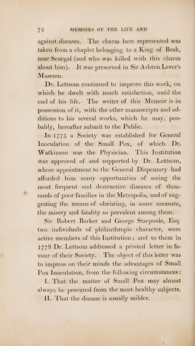 against diseases. ‘The charm here represented was taken from a chaplet belonging to a King of Brak, near Senegal (and who was killed with this charm about him). It was preserved in Sir Ashton Lever’s Museum. | Dr. Lettsom continued to improve this work, on which he dwelt with much satisfaction, until the end of his life. The writer of this Memoir is in possession of it, with the other manuscripts and ad- ditions to his several works, which he may, pro- bably, hereafter submit to the Public. In 1775 a Society was established for General Inoculation of the Small Pox, of which Dr. Watkinson was the Physician. This Institution was approved of and supported by Dr. Lettsom, whose appointment to the General Dispensary had afforded him many opportunities of seeing the most frequent and destructive diseases of thou- sands of poor families in the Metropolis, and of sug- gesting the means of obviating, in some measure, the misery and fatality so prevalent among them. Sir Robert Barker and George Stacpoole, Esq. two individuals of philanthropic character, were active members of this Institution; and to them in 1778 Dr. Lettsom addressed a printed letter in fa- vour of their Society. The object of this letter was to impress on their minds the advantages of Small Pox Inoculation, from the following circumstances : I. That the matter of Small Pox may almost always be procured from the most healthy subjects. II. That the disease is usually milder.