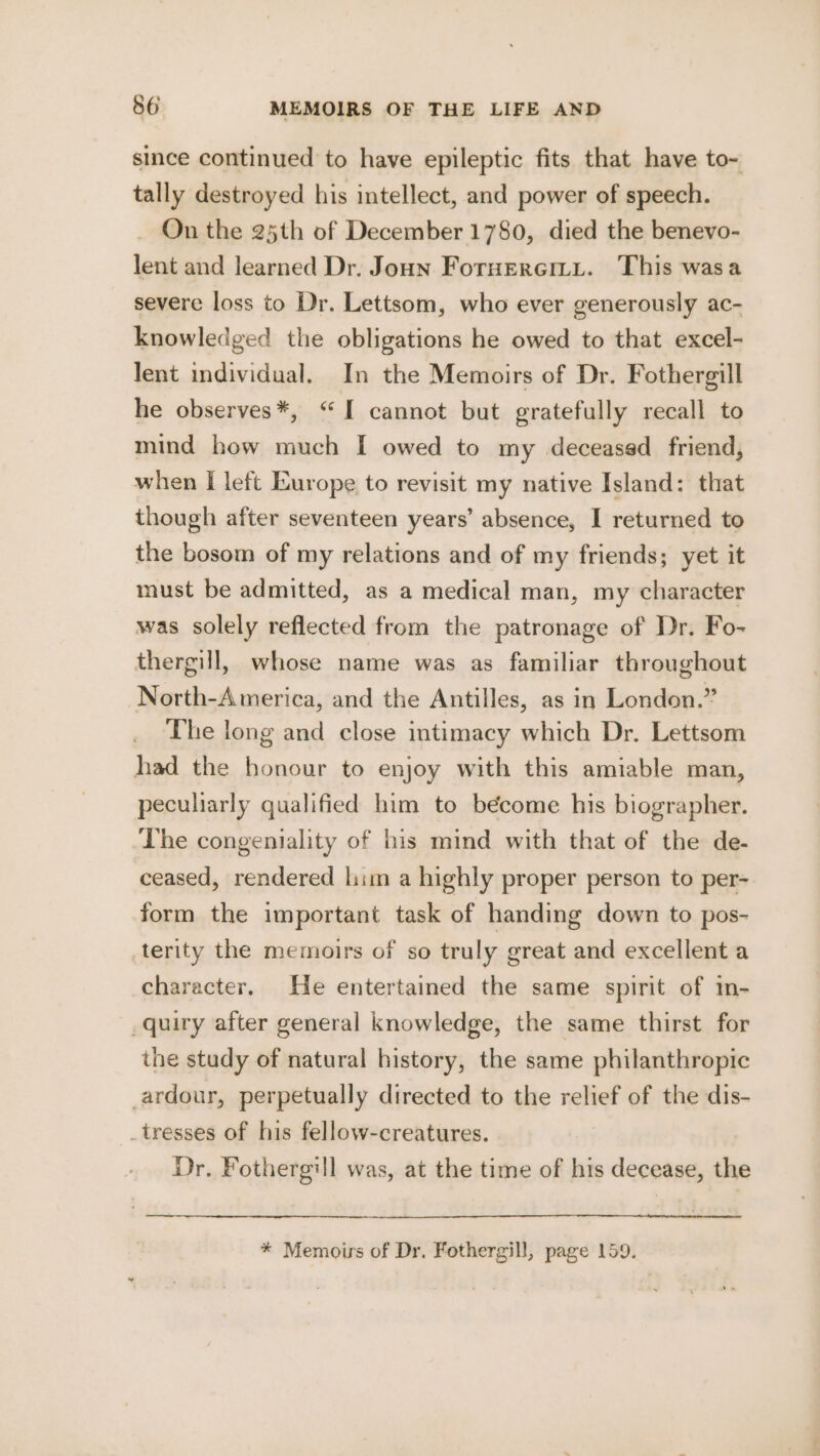 since continued to have epileptic fits that have to- tally destroyed his intellect, and power of speech. _ On the 25th of December 1780, died the benevo- lent and learned Dr. Joun Foruercimy. This wasa severe loss to Dr. Lettsom, who ever generously ac- knowledged the obligations he owed to that excel- lent individual. In the Memoirs of Dr. Fothergill he observes*, “I cannot but gratefully recall to mind how much I owed to my deceased friend, when I left Europe to revisit my native Island: that though after seventeen years’ absence, I returned to the bosom of my relations and of my friends; yet it must be admitted, as a medical man, my character was solely reflected from the patronage of Dr. Fo- thergill, whose name was as familiar throughout North-America, and the Antilles, as in London.” The long and close intimacy which Dr. Lettsom had the honour to enjoy with this amiable man, peculiarly qualified him to become his biographer. The congeniality of his mind with that of the de- ceased, rendered him a highly proper person to per- form the important task of handing down to pos- terity the memoirs of so truly great and excellent a character. He entertained the same spirit of in- _quiry after general knowledge, the same thirst for the study of natural history, the same philanthropic ardour, perpetually directed to the relief of the dis- _tresses of his fellow-creatures. Dr. Fothergill was, at the time of his decease, the * Memoirs of Dr. Fothergill, page 159.