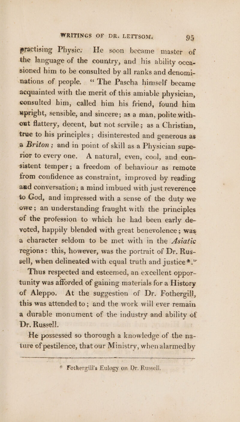 practising Physic: He soon became master of the language of the country, and his ability ocea- sioned him to be consulted by all ranks and denomi- ‘nations of people. “ The Pascha himself became acquainted with the merit of this amiable physician, consulted him, called him his friend, found him upright, sensible, and sincere; as a man, polite with- out flattery, decent, but not servile; as a Christian, true to his principles; disinterested and generous as a Briton; and in point of skill as a Physician supe- rior to every one. A natural, even, cool, and con- sistent temper; a freedom of behaviour as remote trom confidence as constraint, im proved by reading aad conversation; a mind imbued with just reverence to God, and impressed with a sense of the duty we owe; an understanding fraught with the principles of the profession to which he had been early de- voted, happily blended with great benevolence; was a character seldom to be met with in the Asiatic regions: this, however, was the portrait of Dr. Rus- sell, when delineated with equal truth and justice*.” Thus respected and esteemed, an excellent oppor- tunity was afforded of gaining materials for a History of Aleppo. At the suggestion of Dr. Fothergill, this was attended to; and the work will ever remain a durable monument of the industry and gl i of Dr, Russell. He possessed so thorough a knowledge of the na- ture of pestilence, that our Ministry, when alarmed by * Fothergill’s Eulogy on Dr. Russell.