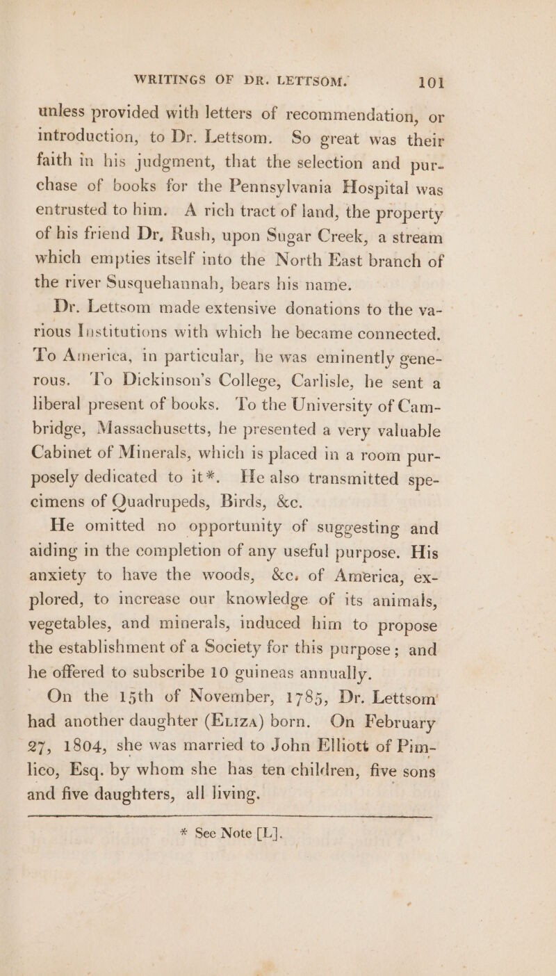 unless provided with letters of recommendation, or introduction, to Dr. Lettsom. So ereat was their faith in his judgment, that the selection and pur- chase of books for the Pennsylvania Hospital was entrusted to him. A rich tract of land, the property of his friend Dr, Rush, upon Sugar Creek, a stream which empties itself into the North East branch of the river Susquehannah, bears his name. Dr. Lettsom made extensive donations to the va- rious Institutions with which he became connected, To America, in particular, he was eminently gene- rous. ‘To Dickinson’s College, Carlisle, he sent a liberal present of books. ‘To the University of Cam- bridge, Massachusetts, he presented a very valuable Cabinet of Minerals, which is placed in a room pur- posely dedicated to it*. Healso transmitted spe- cimens of Quadrupeds, Birds, &amp;c. He omitted no opportunity of suggesting and aiding in the completion of any useful purpose. His anxiety to have the woods, &amp;c. of America, ex- plored, to increase our knowledge of its animals, vegetables, and minerals, induced him to propose the establishment of a Society for this purpose; and he offered to subscribe 10 guineas annually. On the 15th of November, 1785, Dr. Lettsom’ had another daughter (Exiza) born. On February 27, 1804, she was married to John Elliott of Pim- lico, Esq. by whom she has ten children, five sons and five daughters, all living. * See Note [L].