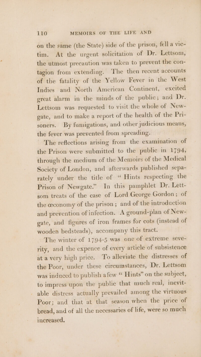 on the same (the State) side of the prison, fell a vic- tim. At the urgent solicitation of Dr. Lettsom, the utmost precaution was taken to prevent the con- tagion from extending. ‘The then recent accounts of the fatality of the Yellow Fever in the West Indies and North American Continent, excited great alarm in the minds of the public; and Dr. Lettsom was requested to visit the whole of New- gate, and to make a report of the health of the Pri- soners. By fumigations, and other judicious means, the fever was prevented from spreading. The reflections arising from the examination of the Prison were submitted to the public in 1794, through the medium of the Memoirs of the Medical Society of London, and afterwards published sepa- rately under the title of “ Hints respecting the Prison of Newgate.” In this pamphlet Dr. Lett- som treats of the case of Lord George Gordon; of the ceconomy of the prison; and of the introduction and prevention of infection. A ground-plan of New- gate, and figures of iron frames for cots (instead of wooden bedsteads), accompany this tract. The winter of 1794-5 was one of extreme seve- rity, and the expence of every article of subsistence at a very high price. To alleviate the distresses of the Poor, under these circumstances, Dr. Lettsom was induced to publish afew “ Hints” on the subject, to impress upon the public that much real, inevit- able distress actually prevailed among the virtuous Poor; and that at that season when the price of bread, and of all the necessaries of life, were so much increased.