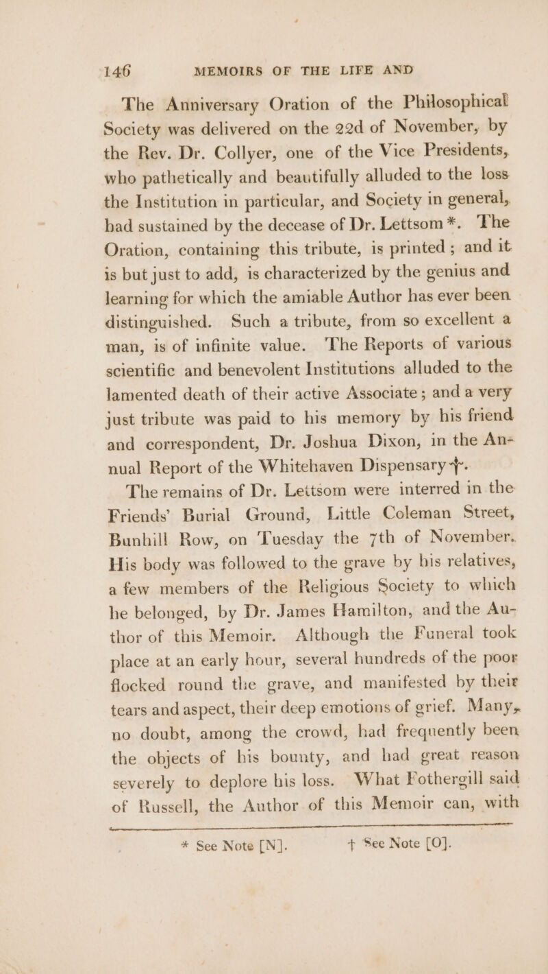 The Anniversary Oration of the Philosophicat Society was delivered on the 22d of November, by the Rev. Dr. Collyer, one of the Vice Presidents, who pathetically and beautifully alluded to the loss the Institution in particular, and Society in general, had sustained by the decease of Dr. Lettsom *. The Oration, containing this tribute, is printed; and it is but just to add, is characterized by the genius and learning for which the amiable Author has ever been distinguished. Such a tribute, from so excellent a man, is of infinite value. The Reports of various scientific and benevolent Institutions alluded to the lamented death of their active Associate ; and a very just tribute was paid to his memory by his friend and correspondent, Dr. Joshua Dixon, in the An- nual Report of the Whitehaven Dispensary 7 The remains of Dr. Lettsom were interred in the Friends’ Burial Ground, Little Coleman Street, Bunhill Row, on Tuesday the 7th of November. His body was followed to the grave by his relatives, a few members of the Religious Society to which he belonged, by Dr. James Hamilton, and the Au- thor of this Memoir. Although the Funeral took place at an early hour, several hundreds of the poor flocked round the grave, and manifested by their tears and aspect, their deep emotions of grief. Many, no doubt, among the crowd, had frequently been the objects of his bounty, and had great reason severely to deplore his loss. What Fothergill said of Russell, the Author of this Memoir can, with fs TC IN * See Note [N]. + See Note [O].