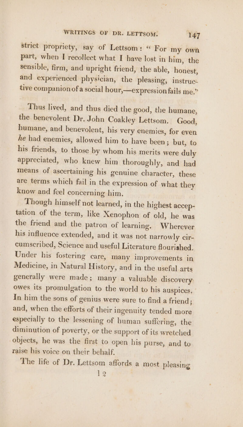 strict propriety, say of Lettsom: “ For my own part, when I recollect what I have lost in him, the sensible, firm, and upright friend, the able, honest, and experienced physician, the pleasing, instruc- tive companion of a social hour,—expression fails me.” Thus lived, and thus died the good, the humane, the benevolent Dr. John Coakley Lettsom. Good, humane, and benevolent, his very enemies, for even he had enemies, allowed him to have been; but, to his friends, to those by whom his merits were duly appreciated, who knew him thoroughly, and had means of ascertaining his genuine character, these are terms which fail in the expression of what they know and feel concerning him. Though himself not learned, in the highest accep- tation of the term, like Xenophon of old, he was the friend and the patron of learning. Wherever his influence extended, and it was not narrowly cir- cumscribed, Science and useful Literature flourished. Under his fostering care, many improvements in Medicine, in Natural Elistory, and in the useful arts generally were made; many a valuable discovery owes its promulgation to the world to his auspices, In him the sons of genius were sure to find a friend ; and, when the efforts of their ingenuity tended more especially to the lessening of human suficring, the diminution of poverty, or the support of its wretched objects, he was the first to open his purse, and to raise his voice on their behalf. | The life of Dr. Lettsom affords a most pleasing 12