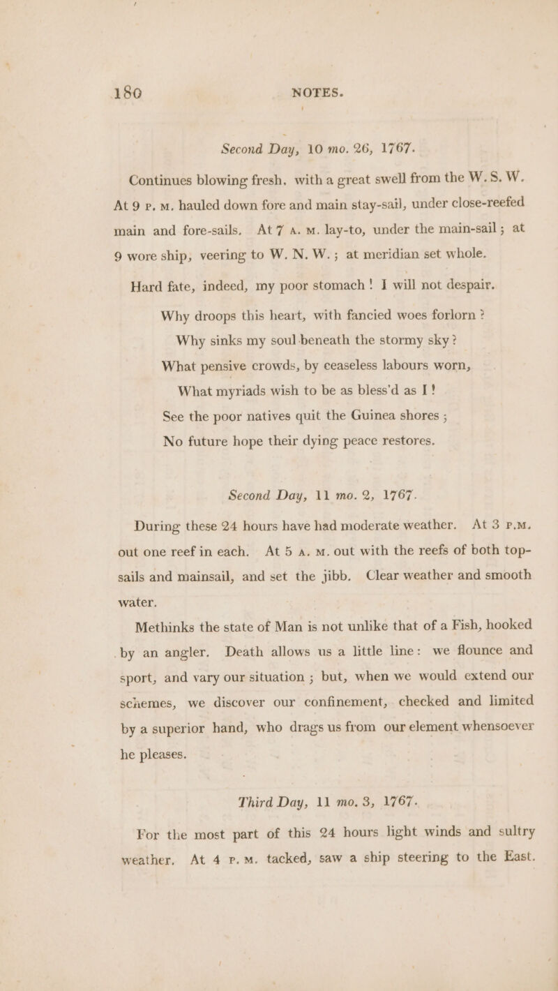 Second Day, 10 mo. 26, 1767. Continues blowing fresh, with a great swell from the W.S. W. At 9 ep. m. hauled down fore and main stay-sail, under close-reefed main and fore-sails, At7 A.M. lay-to, under the main-sail; at 9 wore ship, veering to W. N. W.; at meridian set whole. Hard fate, indeed, my poor stomach! J will not despair. Why droops this heart, with fancied woes forlorn ? Why sinks my soul beneath the stormy sky? What pensive crowds, by ceaseless labours worn, What myriads wish to be as bless'd as I! See the poor natives quit the Guinea shores ; No future hope their dying peace restores. Second Day, 11 mo. 2, 1767. During these 24 hours have had moderate weather. At 3 P.M. out one reef in each. At 5 a. m. out with the reefs of both top- sails and mainsail, and set the jibb. Clear weather and smooth water. Methinks the state of Man is not unlike that of a Fish, hooked by an angler. Death allows us a little lme: we flounce and sport, and vary our situation ; but, when we would extend our schemes, we discover our confinement, checked and limited by a superior hand, who drags us from our element whensoever he pleases. Third Day, 11 mo. 3, 1767. For the most part of this 24 hours light winds and sultry weather, At 4 p.m. tacked, saw a ship steering to the East.