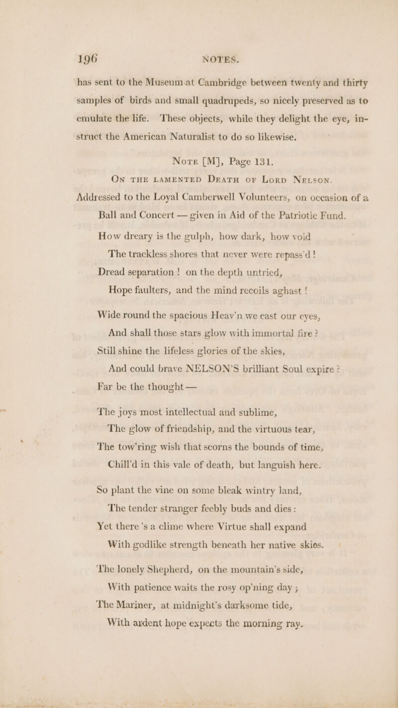 has sent to the Museum.at Cambridge between twenty and thirty samples of birds and small quadrupeds, so nicely preserved as to emulate the life. These objects, while they delight the eye, in- struct the American Naturalist to do so likewise. Nore [M], Page 131. ON THE LAMENTED Deatu or Lorp NELSON. Addressed to the Loyal Camberwell Volunteers, on oceasion of a Ball and Concert — given in Aid of the Patriotic Fund. How dreary is the gulph, how dark, how void The trackless shores that never were repass'd ! Dread separation ! on the depth untried, Hope faulters, and the mind recoils aghast ! Wide round the spacious Heav’n we east our eyes, And shall those stars glow with immortal fire ? Still shine the lifeless glories of the skies, And could brave NELSON’S brilliant Soul expire ? Far be the thought — The joys most intellectual and sublime, The glow of friendship, and the virtuous tear, The tow’ring wish that scorns the bounds of time, Chill’d in this vale of death, but languish here. So plant the vine on some bleak wintry land, The tender stranger feebly buds and dies: Yet there ’s a clime where Virtue shall expand With godlike strength beneath her native skies. The lonely Shepherd, on the mountain’s side, With patience waits the rosy op’ning day ; The Mariner, at midnight’s darksome tide, With ardent hope expects the morning ray.