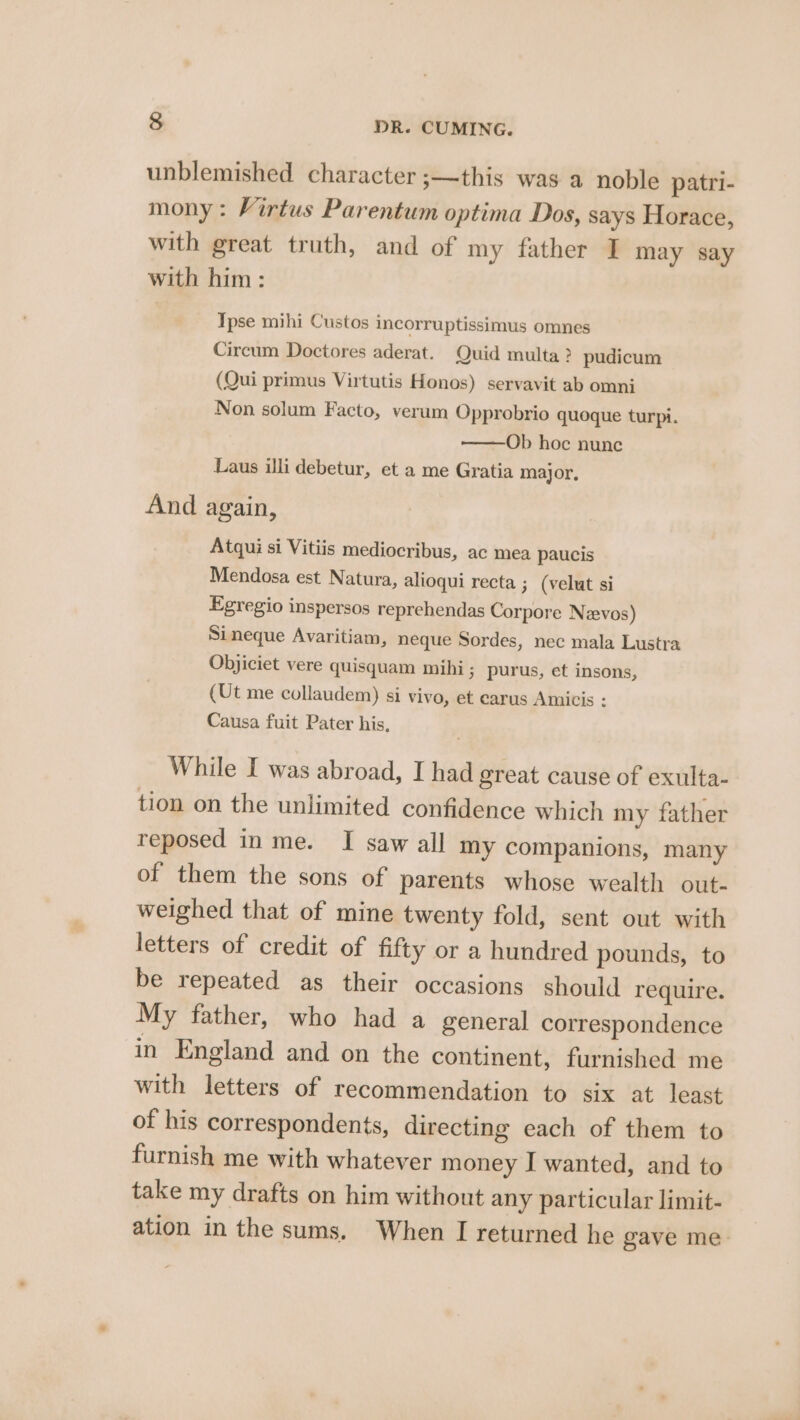 unblemished character ;—this was a noble patri- mony: Virtus Parentum optima Dos, says Horace, with great truth, and of my father I may say with him : | Ipse mihi Custos incorruptissimus omnes Circum Doctores aderat. Quid multa ? pudicum (Qui primus Virtutis Honos) servavit ab omni Non solum Facto, verum Opprobrio quoque turpi. Ob hoc nunc Laus illi debetur, et a me Gratia major, And again, Atqui si Vitiis mediocribus, ac mea paucis Mendosa est Natura, alioqui recta 3 (velut si Egregio inspersos reprehendas Corpore Nzevos) Si neque Avaritiam, neque Sordes, nec mala Lustra Objiciet vere quisquam mihi ; purus, et insons, (Ut me collaudem) si vivo, et carus Amicis : Causa fuit Pater his, While I was abroad, I had great cause of exulta- tion on the unlimited confidence which my father reposed in me. I saw all my companions, many of them the sons of parents whose wealth out- weighed that of mine twenty fold, sent out with letters of credit of fifty or a hundred pounds, to be repeated as their occasions should require. My father, who had a general correspondence in England and on the continent, furnished me with letters of recommendation to six at least of his correspondents, directing each of them to furnish me with whatever money I wanted, and to take my drafts on him without any particular limit- ation in the sums. When I returned he gave me