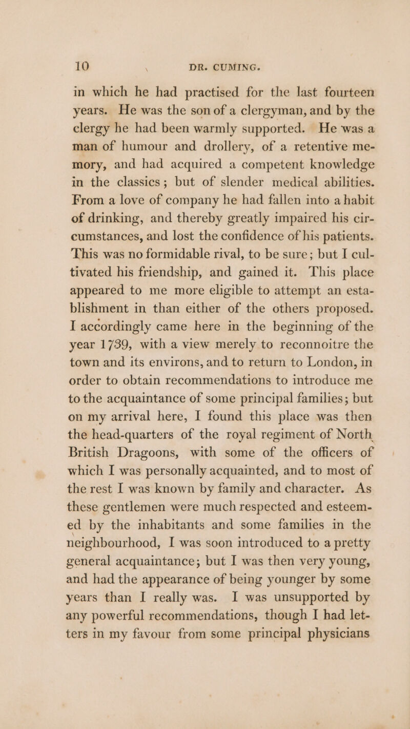 in which he had practised for the last fourteen years. He was the son of a clergyman, and by the clergy he had been warmly supported. He was a man of humour and drollery, of a retentive me- mory, and had acquired a competent knowledge in the classics; but of slender medical abilities. From a love of company he had fallen into a habit of drinking, and thereby greatly impaired his cir- cumstances, and lost the confidence of his patients. This was no formidable rival, to be sure; but I cul- tivated his friendship, and gained it. This place appeared to me more eligible to attempt an esta- blishment in than either of the others proposed. I accordingly came here in the beginning of the year 1739, with a view merely to reconnoitre the town and its environs, and to return to London, in order to obtain recommendations to introduce me to the acquaintance of some principal families; but on my arrival here, I found this place was then the head-quarters of the royal regiment of North British Dragoons, with some of the officers of which I was personally acquainted, and to most of the rest I was known by family and character. As these gentlemen were much respected and esteem- ed by the inhabitants and some families in the neighbourhood, I was soon introduced to a pretty general acquaintance; but I was then very young, and had the appearance of being younger by some years than I really was. I was unsupported by any powerful recommendations, though I had let- ters in my favour from some principal physicians