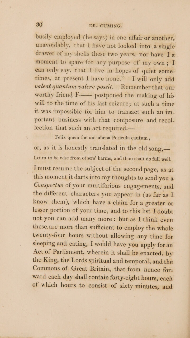 busily employed (he says) in one affair or another, unavoidably, that I have not looked into a single drawer of my shells these two years, nor have I a moment to spare for any purpose of my own; I ean only say, that I live in hopes of quiet some- times, at present I have none.” I will only add valeat quantum valere possit. Remember that our worthy friend }-—— postponed the making of his will to the time of his last seizure; at such a time it was impossible for him to transact such an im- portant business with that composure and recol- lection that such an act required.— Felix quem faciunt aliena Pericula cautum ; or, as it is honestly translated in the old song,— Learn to be wise from others’ harms, and thou shalt do full well. {must resume the subject of the second page, as at this moment it darts into my thoughts to send youa Conspectus of your multifarious engagements, and the different characters you appear in (as far as I know them), which have a claim for a greater or lesser portion of your time, and to this list I doubt not you can add many more: but as I think even these,are more than sufficient to employ the whole twenty-four hours without allowing any time for sleeping and eating, I would have you apply for an Act of Parliament, wherein it shall be enacted, by the King, the Lords spiritual and temporal, and the Commons of Great Britain, that from hence for- ward each day shall contain forty-eight hours, each of which hours to consist of sixty minutes, and