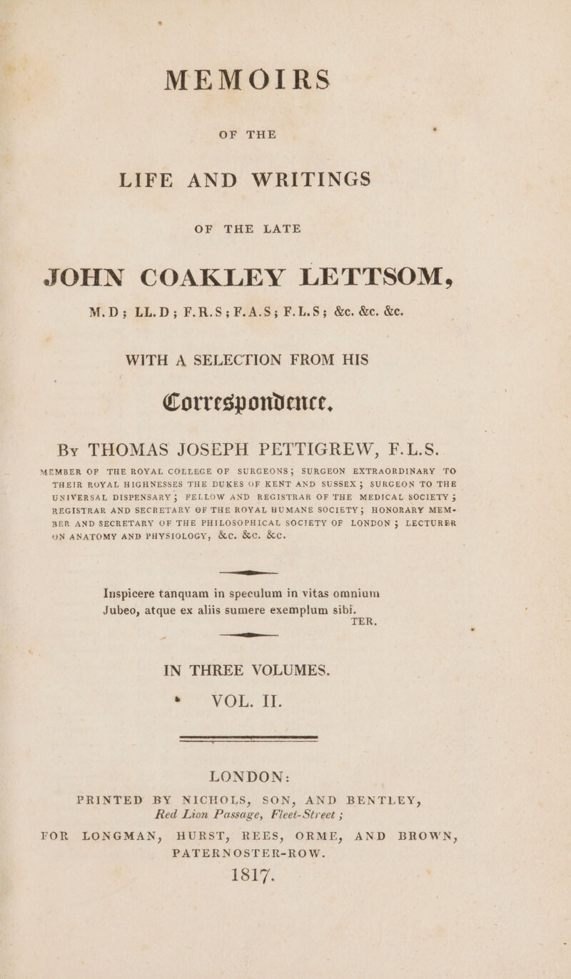 MEMOIRS LIFE AND WRITINGS OF THE LATE JOHN COAKLEY LETTSOM, M.D; LL.D; F.R.S;F.A.S; F.L.8; &amp;c. &amp;c. &amp;e. WITH A SELECTION FROM HIS Correspondence, By THOMAS JOSEPH PETTIGREW, F.L.S. MEMBER OF THE ROYAL COLLEGE OF SURGEONS; SURGEON EXTRAORDINARY TO THEIR ROYAL HIGHNESSES THE DUKES OF KENT AND SUSSEX; SURGEON TO THE UNIVERSAL DISPENSARY 3; FELLOW AND REGISTRAR OF THE MEDICAL SOCIETY 3 REGISTRAR AND SECRETARY OF THE ROYAL HUMANE SOCIETY; HONORARY MEM- BER AND SECRETARY OF THE PHILOSOPHICAL SOCIETY OF LONDON 3 LECTURER ON ANATOMY AND PHysroLocy, &amp;c. &amp;c. &amp;c. = Inspicere tanquam in speculum in vitas omnium Jubeo, atque ex aliis sumere exemplum sibi. TER, IN THREE VOLUMES, we oy On, « UT. LONDON: PRINTED BY NICHOLS, SON, AND BENTLEY, Red Lion Passage, Fieet-Street ; TOR LONGMAN, HURST, REES, ORME, AND BROWN, PATERNOSTER-ROW. LS.