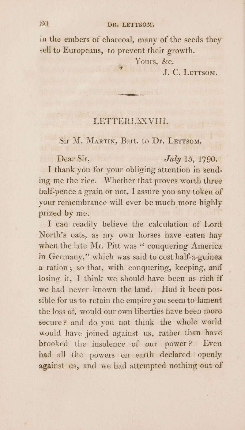 in the embers of charcoal, many of the seeds they sell to Europeans, to prevent their growth. Yours, &amp;c. J. C. Letrsom. ‘Ft LETTERLA&amp;X VIII. Sir M. Martin, Bart. to Dr. Letrsom. Dear Sir, July 15, 1790. I thank you for your obliging attention in send- ing me the rice. Whether that proves worth three half-pence a grain or not, I assure you any token of your remembrance will ever be much more highly prized by me. I can readily believe the calculation of Lord North’s oats, as my own horses have eaten hay when the late Mr. Pitt was “‘ conquering America in Germany,” which was said to cost half-a-guinea a ration; so that, with conquering, keeping, and losing it, I think we should have been as rich if we had never known the land. Had it been pos- sible for us to retain the empire you seem to lament the loss of, would our own liberties have been more secure? and do you not think the whole world would have joined against us, rather than have brooked the insolence of our power? Even had all the powers on earth declared openly against us, and we had attempted nothing out of