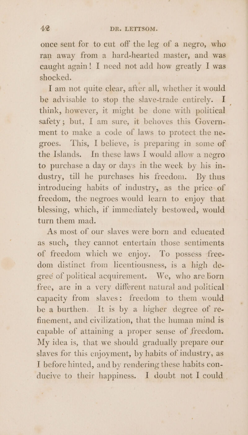 once sent for to cut off the leg of a negro, who ran away from a hard-hearted master, and was caught again! I need not add how greatly I was shocked. | I am not quite clear, after all, whether it would be advisable to stop the slave-trade entirely. I think, however, it might be done with political safety; but, I am sure, it behoves this Govern- ment to make a code of laws to protect the ne- groes. This, I believe, is preparing in some of the Islands. In these laws I would allow a negro to purchase a day or days in the week by his in- dustry, till he purchases his freedom. By thus introducing habits of industry, as the price. of freedom, the negroes would learn to enjoy that blessing, which, if immediately bestowed, would turn them mad. As most of our slaves were born and educated as such, they cannot entertain those sentiments of freedom which we enjoy. To possess free- dom distinct from licentiousness, is a high de- ereé of political acquirement. We, who are born free, are in a very different natural and political ' capacity from slaves: freedom to them would be a burthen. It is by a higher degree of re- finement, and civilization, that the human mind 1s ~ capable of attaining a proper sense of freedom. My idea is, that we should gradually prepare our slaves for this enjoyment, by habits of industry, as I before hinted, and by rendering these habits con- ducive to their happiness. I doubt not I could .