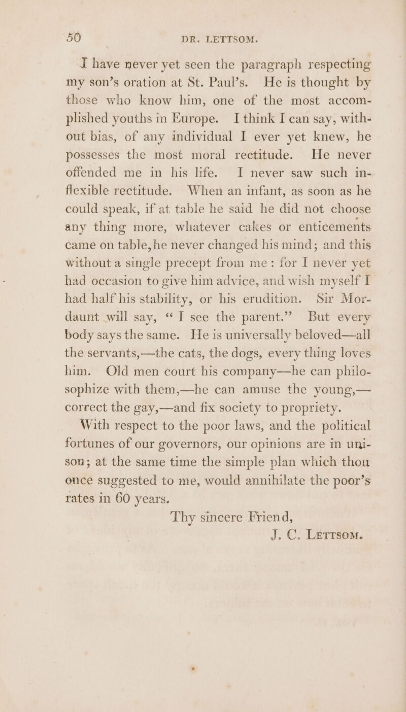 I have never yet seen the paragraph respecting my son’s oration at St. Paul’s. He is thought by those who know him, one of the most accom- plished youths in Europe. I think I can say, with- out bias, of any individual I ever yet knew, he possesses the most moral rectitude. He never offended me in his life. I never saw such in- flexible rectitude. When an infant, as soon as he could speak, if at table he said he did not choose any thing more, whatever cakes or enticements came on table, he never changed his mind; and this without a single precept from me: for I never yet had occasion to give him advice, and wish myself I had half his stability, or his erudition. Sir Mor- daunt .will say, ‘“‘I see the parent.”” But every body says the same. He is universally beloved—all the servants,—the cats, the dogs, every thing loves him. Old men court bis company—he can philo- sophize with them,—-he can amuse the young,— correct the gay,—and fix society to propriety. With respect to the poor laws, and the political fortunes of our governors, our opinions are in uni- son; at the same time the simple plan which thou once suggested to me, would annihilate the poor’s rates in 60 years. Thy sincere Friend, J. C. Letrsom.