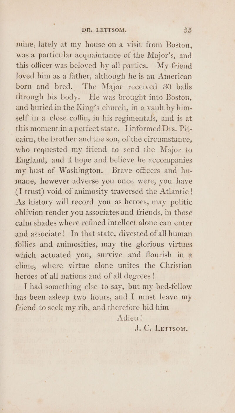 mine, lately at my house on a visit from Boston, was a particular acquaintance of the Major’s, and this officer was beloved by all parties. My friend loved him as a father, although he is an American born and bred. The Major received 30 balls through his body. He was brought into Boston, and buried in the King’s church, in a vault by him- self in a close coffin, in his regimentals, and is at this moment in a perfect state. [informed Drs. Pit- cairn, the brother and the son, of the circumstance, who requested my friend to send the Major to England, and I hope and believe he accompanies my bust of Washington. Brave officers and hu- mane, however adverse you once were, you have (I trust) void of animosity traversed the Atlantic! As history will record you as heroes, may politic oblivion render you associates and friends, in those calm shades where refined intellect alone can enter and associate! In that state, divested of all human follies and animosities, may the glorious virtues which actuated you, survive and flourish in a clime, where virtue alone unites the Christian heroes of all nations and of all degrees ! I had something else to say, but my bed-fellow has been asleep two hours, and I must leave my. friend to seek my rib, and therefore bid him Adieu !