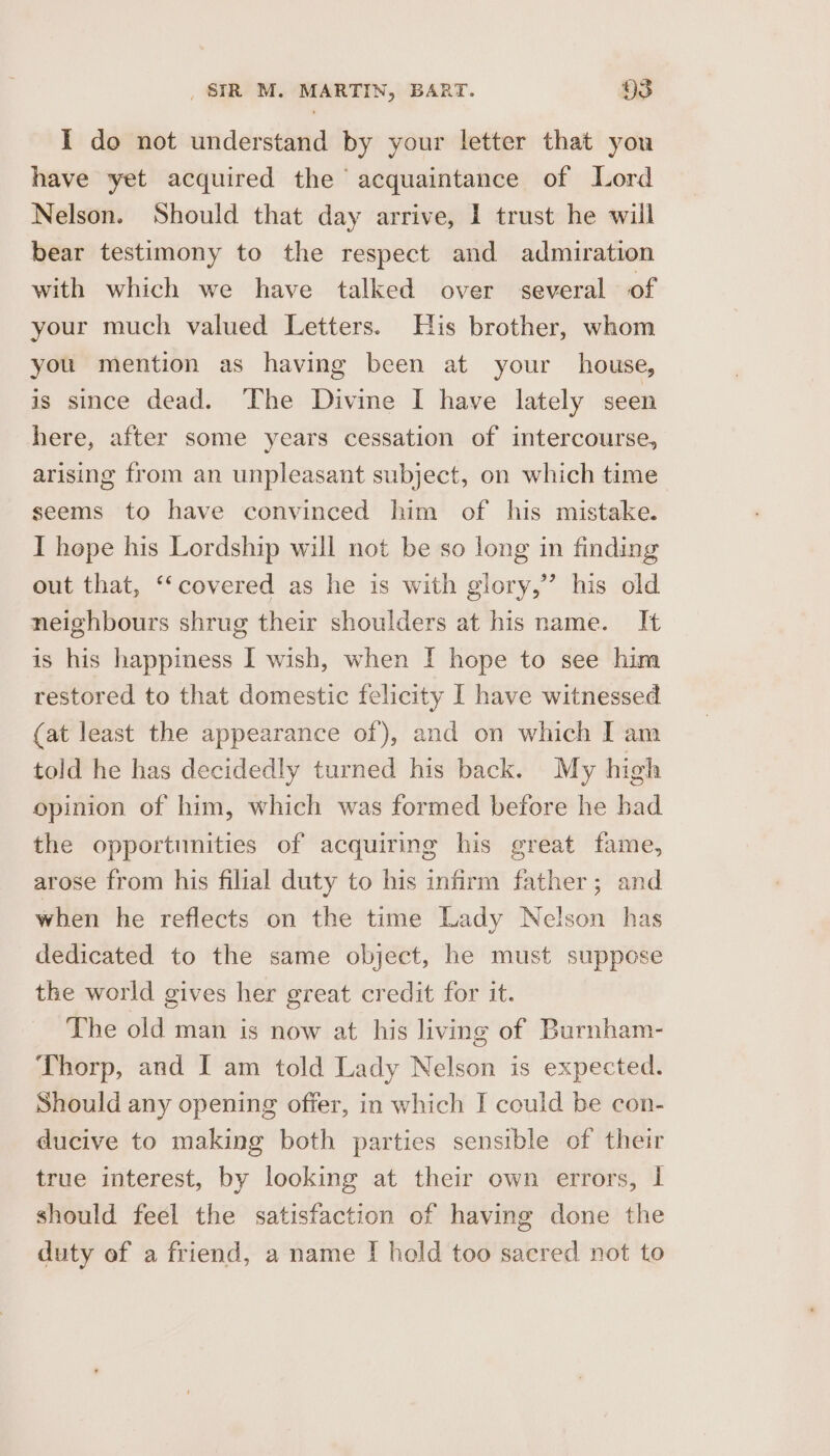 I do not understand by your letter that you have yet acquired the acquaintance of Lord Nelson. Should that day arrive, 1 trust he will bear testimony to the respect and admiration with which we have talked over several of your much valued Letters. His brother, whom you mention as having been at your house, is since dead. The Divine I have lately seen here, after some years cessation of intercourse, arising from an unpleasant subject, on which time seems to have convinced him of his mistake. I hope his Lordship will not be so long in finding out that, ‘‘covered as he is with glory,” his old neighbours shrug their shoulders at his name. It is his happiness I wish, when I hope to see him restored to that domestic felicity I have witnessed (at least the appearance of), and on which I am told he has decidedly turned his back. My high opinion of him, which was formed before he had the opportunities of acquiring his great fame, arose from his filial duty to his infirm father; and when he reflects on the time Lady Nelson has dedicated to the same object, he must suppose the world gives her great credit for it. The old man is now at his living of Barnham- Thorp, and I am told Lady Nelson is expected. Should any opening offer, in which I could be con- ducive to making both parties sensible of their true interest, by looking at their own errors, I should feel the satisfaction of having done the duty of a friend, a name [ hold too sacred not to