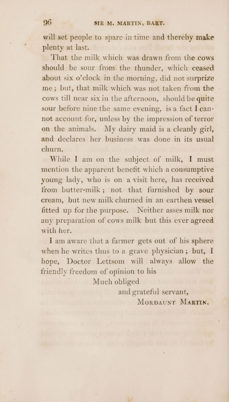 will set people to spare in time and thereby make plenty at last. That the milk which was drawn from the cows should be sour from the thunder, which ceased about six o’clock in the morning, did not surprize me; but, that milk which was not taken from the - cows till near six in the afternoon, should be quite sour before nine the same evening, isa fact I can- not account for, unless by the impression of terror on the animals. My dairy maid is a cleanly girl, and declares her business was done in its usual churn. While I am on the subject of milk, I must mention the apparent benefit which a consumptive young lady, who is on a visit here, has received from butter-milk; not that furnished by sour cream, but new milk churned in an earthen vessel fitted up for the purpose. Neither asses milk nor any preparation of cows milk but this ever agreed with her. I am aware that a farmer gets out of his sphere when he writes thus to a grave physician; but, I hope, Doctor Lettsom will always allow the friendly freedom of opinion to his | Much obliged and grateful servant,