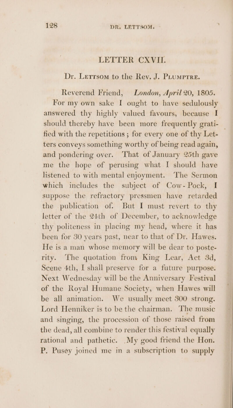 LETTER CXVIL. Dr. Letrsom to the Rev. J. PLUMpPTRE. Reverend Friend, London, April 20, 1805. lor my own sake I ought to have sedulously answered thy highly valued favours, because I should thereby have been more frequently grati- fied with the repetitions ; for every one of thy Let- — ters conveys something worthy of being read again, and pondering over. ‘That of January 25th gave me the hope of perusing what I should have listened to with mental enjoyment. ‘The Sermon which includes the subject of Cow- Pock, I suppose the refractory pressmen have retarded the publication of. But I must revert to thy letter of the 24th of December, to acknowledge thy politeness in placing my head, where it has been for 30 years past, near to that of Dr. Hawes. He is a man whose memory will be dear to poste- rity. The quotation from King Lear, Act 3d, Scene 4th, I shall preserve for a future purpose. Next Wednesday will be the Anniversary Festival of the Royal Humane Society, when Hawes will be all animation. We usually meet 300 strong. Lord Henniker is to be the chairman. The music and singing, the procession of those raised from the dead, all combine to render this festival equally rational and pathetic. _My good friend the Hon. P. Pusey joined me in a subscription to supply