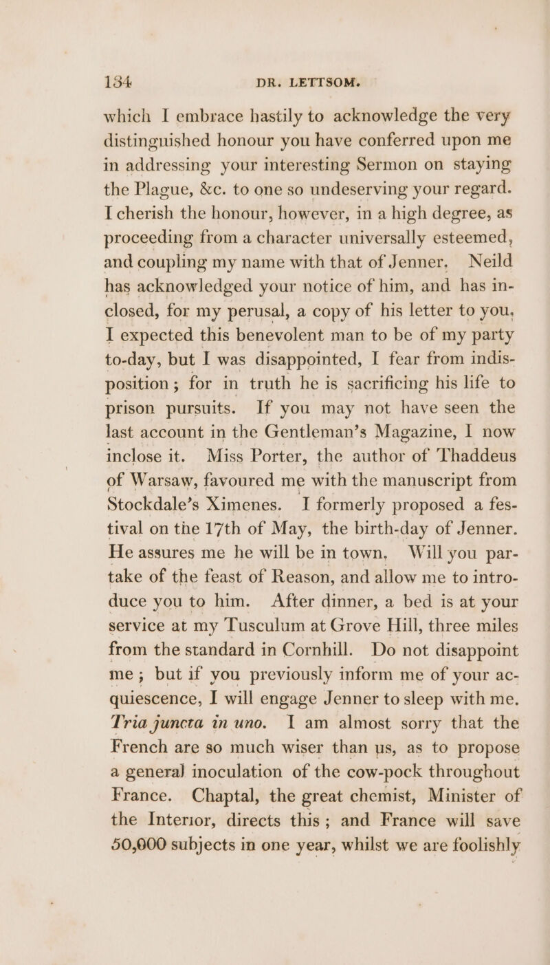 which I embrace hastily to acknowledge the very distinguished honour you have conferred upon me in addressing your interesting Sermon on staying the Plague, &amp;c. to one so undeserving your regard. I cherish the honour, however, in a high degree, as proceeding from a character universally esteemed, and coupling my name with that of Jenner, Neild has acknowledged your notice of him, and has in- closed, for my perusal, a copy of his letter to you, I expected this benevolent man to be of my party to-day, but I was disappointed, I fear from indis- position ; for in truth he is sacrificing his life to prison pursuits. If you may not have seen the last account in the Gentleman’s Magazine, I now inclose it. Miss Porter, the author of ‘Thaddeus of Warsaw, favoured me with the manuscript from Stockdale’s Ximenes. I formerly proposed a fes- tival on the 17th of May, the birth-day of Jenner. He assures me he will be in town, Will you par- take of the feast of Reason, and allow me to intro- duce you to him. After dinner, a bed is at your service at my Tusculum at Grove Hill, three miles from the standard in Cornhill. Do not disappoint me; but if you previously inform me of your ac- quiescence, I will engage Jenner to sleep with me. Tria juncta in uno. I am almost sorry that the French are so much wiser than us, as to propose a genera) inoculation of the cow- pock throughout France. Chaptal, the great chemist, Minister of the Interior, directs this; and France will save 50,000 subjects in one year, whilst we are foolishly