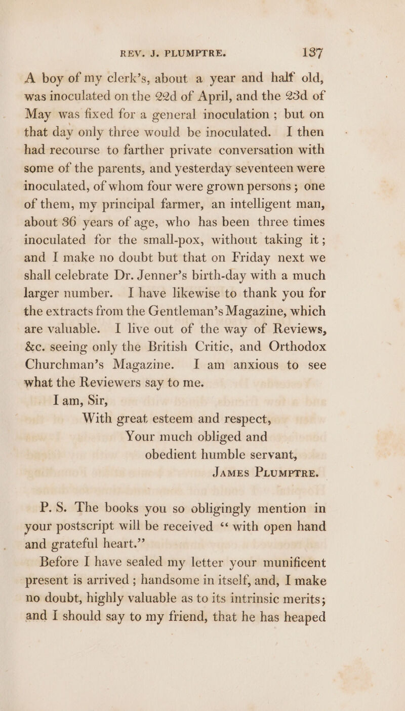 A boy of my clerk’s, about a year and half old, was inoculated on the 22d of April, and the 23d of May was fixed for a general inoculation ; but on that day only three would be inoculated. I then had recourse to farther private conversation with some of the parents, and yesterday seventeen were inoculated, of whom four were grown persons ; one of them, my principal farmer, an intelligent man, about 36 years of age, who has been three times inoculated for the small-pox, without taking it ; and I make no doubt but that on Friday next we shall celebrate Dr. Jenner’s birth-day with a much larger number. I have likewise to thank you for the extracts from the Gentleman’s Magazine, which are valuable. I live out of the way of Reviews, &amp;c. seeing only the British Critic, and Orthodox Churchman’s Magazine. I am anxious to see what the Reviewers say to me. Iam, Sir, With great esteem and respect, Your much obliged and obedient humble servant, JAMES PLUMPTRE. — P.S. The books you so obligingly mention in your postscript will be received ‘‘ with open hand and grateful heart.” Before I have sealed my letter your munificent ‘present is arrived ; handsome in itself, and, I make no doubt, highly valuable as to its intrinsic merits; and I should say to my friend, that he has heaped