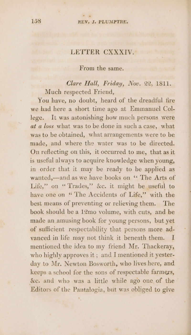 LETTER CXXXIV. From the same. Clare Hall, Friday, Nov. 22, 1811. Much respected Friend, You have, no doubt, heard of the dreadful fire we had here a short time ago at Emmanuel Col- lege. It was astonishing how much persons were at a loss what was to be done in such a case, what was to be obtained, what arrangements were to be made, and where the water was to be directed. On reflecting on this, it occurred to me, that as it is useful always to acquire knowledge when young, in order that it may be ready to be applied as wanted,—-and as we have books on ‘‘ The Arts of Life,” on “ Trades,” &amp;c. it might be useful to have one on “ The Accidents of Life,’’ with the best means of preventing or relieving them. The book should be a 12mo volume, with cuts, and be made an amusing book for young persons, but yet of sufficient respectability that persons more ad- vanced in life may not think it beneath them. I mentioned the idea to my friend Mr. ‘Thackeray, who highly approves it ; and I mentioned it yester- day to Mr. Newton Bosworth, who lives here, and keeps a school for the sons of respectable farmers, &amp;c. and who was a little while ago one of the © Editors of the Pantalogia, but was obliged to give