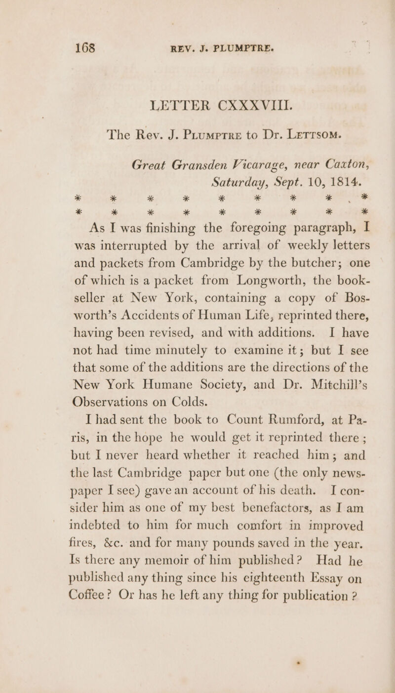 LETTER CRASS IAT. The Rev. J. Prumptre to Dr. Lerrsom. Great Gransden Vicarage, near Caxton, Saturday, Sept. 10, 1814. * + % * * * * * * ee ae ee eo ee ee ae As I was finishing the foregoing paragraph, I was interrupted by the arrival of weekly letters and packets from Cambridge by the butcher; one of which is a packet from Longworth, the book- seller at New York, containing a copy of Bos- worth’s Accidents of Human Life, reprinted there, having been revised, and with additions. I have not had time minutely to examine it; but I see that some of the additions are the directions of the New York Humane Society, and Dr. Mitchill’s Observations on Colds. I had sent the book to Count Rumford, at Pa- ris, in the hope he would get it reprinted there ; but I never heard whether it reached him; and the last Cambridge paper but one (the only news- paper I see) gave an account of his death. I con- sider him as one of my best benefactors, as I am indebted to him for much comfort in improved fires, &amp;c. and for many pounds saved in the year. Is there any memoir of him published? Had he published any thing since his eighteenth Essay on Coffee? Or has he left any thing for publication ?