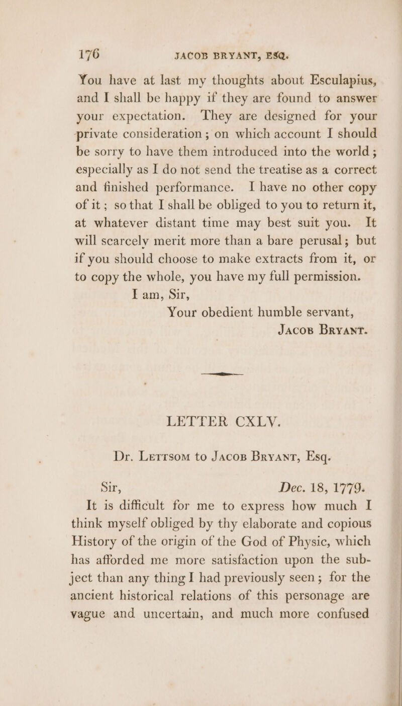 You have at last my thoughts about Esculapius, and I shall be happy if they are found to answer your expectation. They are designed for your private consideration ; on which account I should be sorry to have them introduced into the world ; especially as I do not send the treatise as a correct and finished performance. I have no other copy of it; sothat I shall be obliged to you to return it, at whatever distant time may best suit you. It will scarcely merit more than a bare perusal; but if you should choose to make extracts from it, or to copy the whole, you have my full permission. IE am, Sir, Your obedient humble servant, Jacos Bryant. LETTER CXLYV. Dr. Lerrsom to Jacos Bryant, Esq. Sir, Dec. 18, 1779. It is difficult for me to express how much I think myself obliged by thy elaborate and copious History of the origin of the God of Physic, which has afforded me more satisfaction upon the sub- ject than any thing I had previously seen; for the ancient historical relations of this personage are vague and uncertain, and much more confused