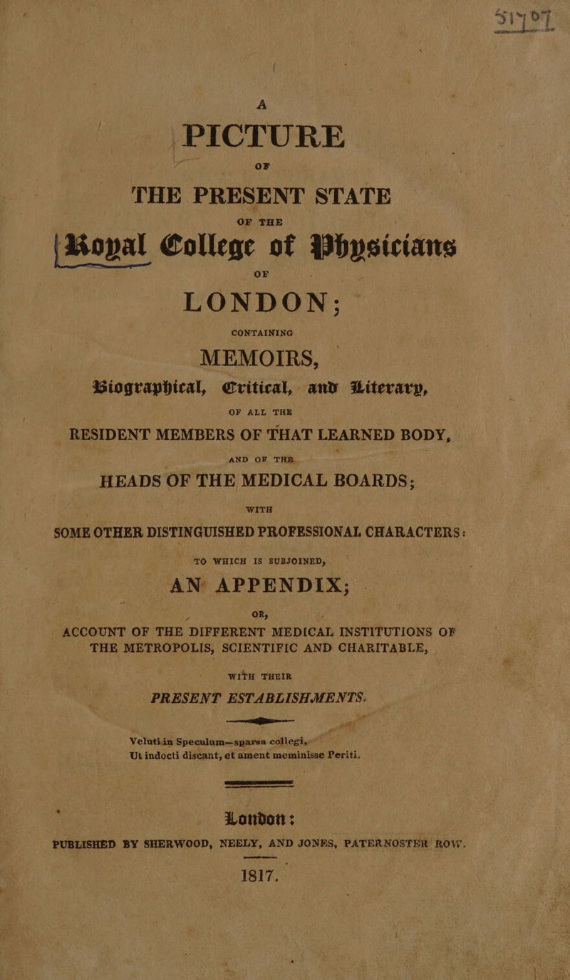 ‘PICTURE THE PRESENT STATE OF THE | Mopyal College of Physicians LONDON; CONTAINING MEMOIRS, Biographical, Critical, and Literary, RESIDENT MEMBERS OF THAT LEARNED BODY, AND OF THR. ; : HEADS OF THE MEDICAL BOARDS; WITH SOME OTHER DISTIN GUISHED PROFESSIONAL CHARACTERS: AN APPENDIX; 3 ; oR, . ' ACCOUNT OF THE DIFFERENT MEDICAL INSTITUTIONS OF THE METROPOLIS, SCIENTIFIC AND CHARITABLE, WITH THEIR PRESEN: T ESTABLISHMENTS: . ——— pee i Velutiin Speculum—sparsa collegi,.~ Ut indocti discant, et ament meminisse Periti. « London: PUBLISHED BY SHERWOOD, NEELY, AND JONES, PATERNOSTER ROW. 1817.