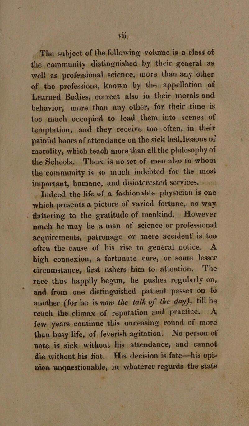 _ The subject of the following volume is a class of the community distinguished. by their general as well as professional, science, more than any other of the professions, known by the. appellation of Learned Bodies, correct also in their morals and behavior, more than any other, for their time is too much occupied to lead them into scenes of temptation, and they receive too often, in their painful hours of attendance on the sick bed, lessous of morality, which teach more than all the philosophy of the Schools. There is no set of men also to whom the community.is so much indebted for the most important, humane, and disinterested services. Indeed the life of a fashionable physician is one which. presents a picture of varied fortune, no way - flattering to the gratitude of mankind. However much he may be a man of science or professional acquirements, patronage or mere accident is too often the cause of his rise to general notice. A high connexion, a fortunate cure, or some lesser circumstance, first ushers him to attention. The race thus happily begun, he pushes regularly on, and. from one distinguished patient passes on to another (for he is now the talk of the day), till he reach the climax of reputation and practice. A few. years continue this unceasing round of more than busy life, of feverish agitation. No person of note, is sick without his attendance, and cannot die. without his fiat. His decision is fate—his opi- nion unquestionable, in whatever regards the state fa)