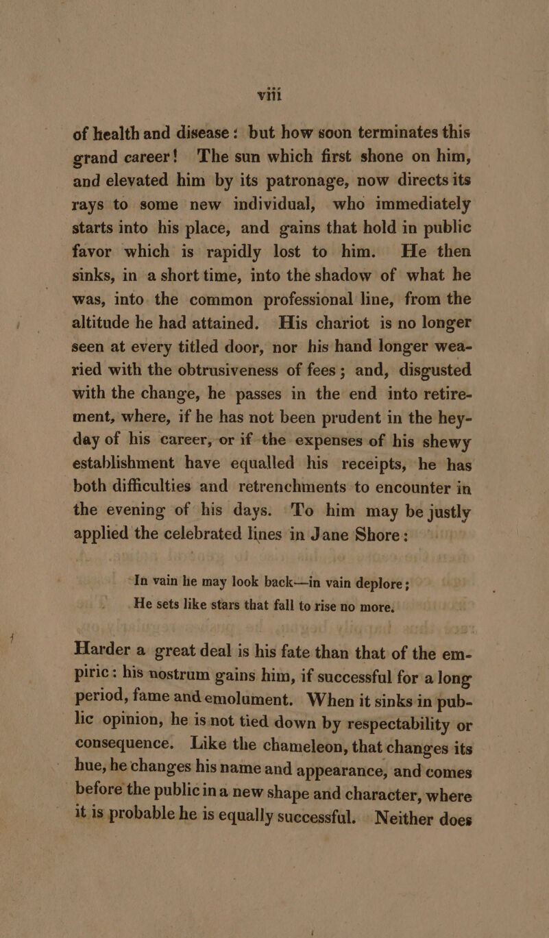 of health and disease: but how soon terminates this grand career! The sun which first shone on him, and elevated him by its patronage, now directs its rays to some new individual, who immediately starts into his place, and gains that hold in public favor which is rapidly lost to him. He then sinks, in a short time, into the shadow of what he was, into the common professional line, from the altitude he had attained. His chariot is no longer seen at every titled door, nor his hand longer wea- ried with the obtrusiveness of fees; and, disgusted with the change, he passes in the end into retire- ment, where, if he has not been prudent in the hey- day of his career, or if the expenses of his shewy establishment have equalled his receipts, he has both difficulties and retrenchments to encounter in the evening of his days. To him may be justly applied the celebrated lines in Jane Shore: “In vain he may look back—in vain deplore ; He sets like stars that fall to rise no more. Harder a great deal is his fate than that of the em- piric: his nostrum gains him, if successful fora long period, fame and emolument. When it sinks in pub- lic opinion, he is not tied down by respectability or consequence. Like the chameleon, that changes its hue, he changes his name and appearance, and comes _ before the publicina new shape and character, where it is probable he is equally successful. Neither does