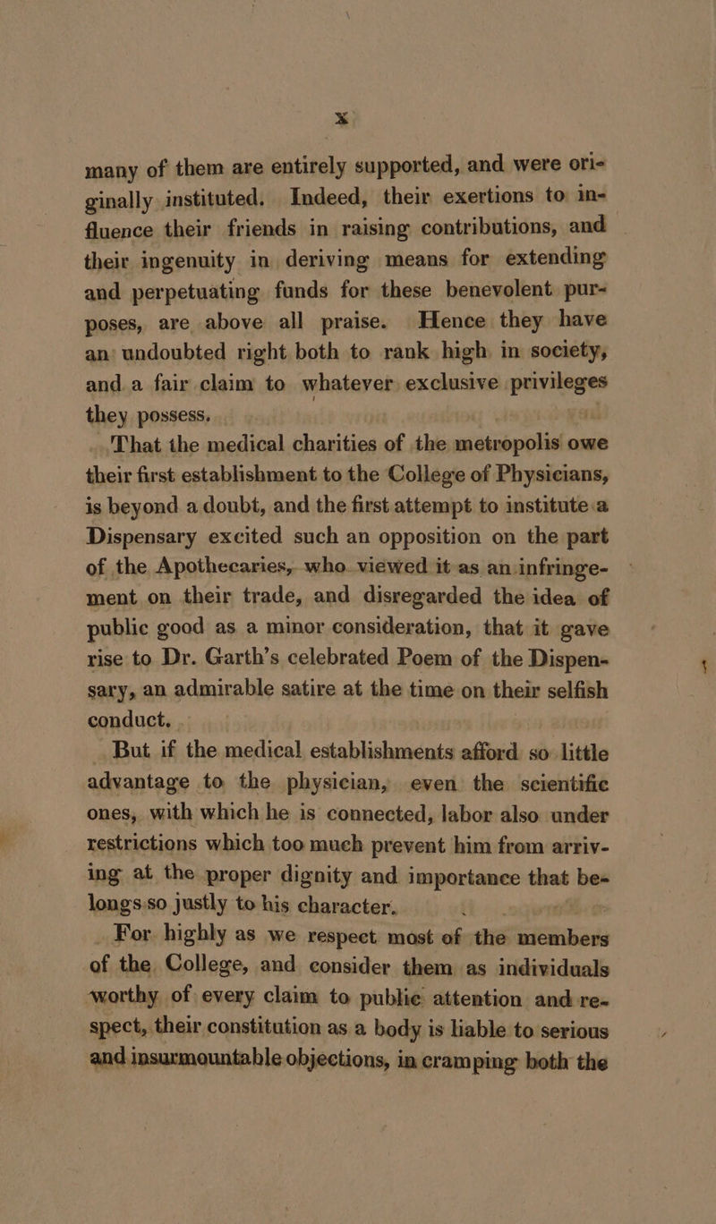 * many of them are batitals supported, and. were ori- ginally instituted. Indeed, their exertions to in- fluence their friends in raising contributions, and _ their ingenuity in deriving means for extending and perpetuating funds for these benevolent. pur- poses, are above all praise. Hence they have an’ undoubted right both to rank high in society, and.a fair claim to whatever exclusive aes they possess. | ; That the medical charities of the metropolis owe their first establishment to the College of Physicians, is beyond a doubt, and the first. attempt to institute:a Dispensary excited such an opposition on the part of the Apothecaries, who. viewed it as an.infringe- ment on their trade, and disregarded the idea of public good as a minor consideration, that it gave rise to Dr. Garth’s celebrated Poem of the Dispen- sary, an admirable satire at the time on their selfish conduct. . But if the medical establishments afford. so: little advantage to the physician, even the scientific ones, with which he is connected, labor also under restrictions which too much prevent him from arriv- ing at the proper dignity and importance that bes longs:so justly to his character. For highly as we respect most of the aiid of the College, and consider them as individuals worthy of every claim to public attention and re- spect, their constitution as a body is liable to serious and insurmountable objections, in cramping: both the
