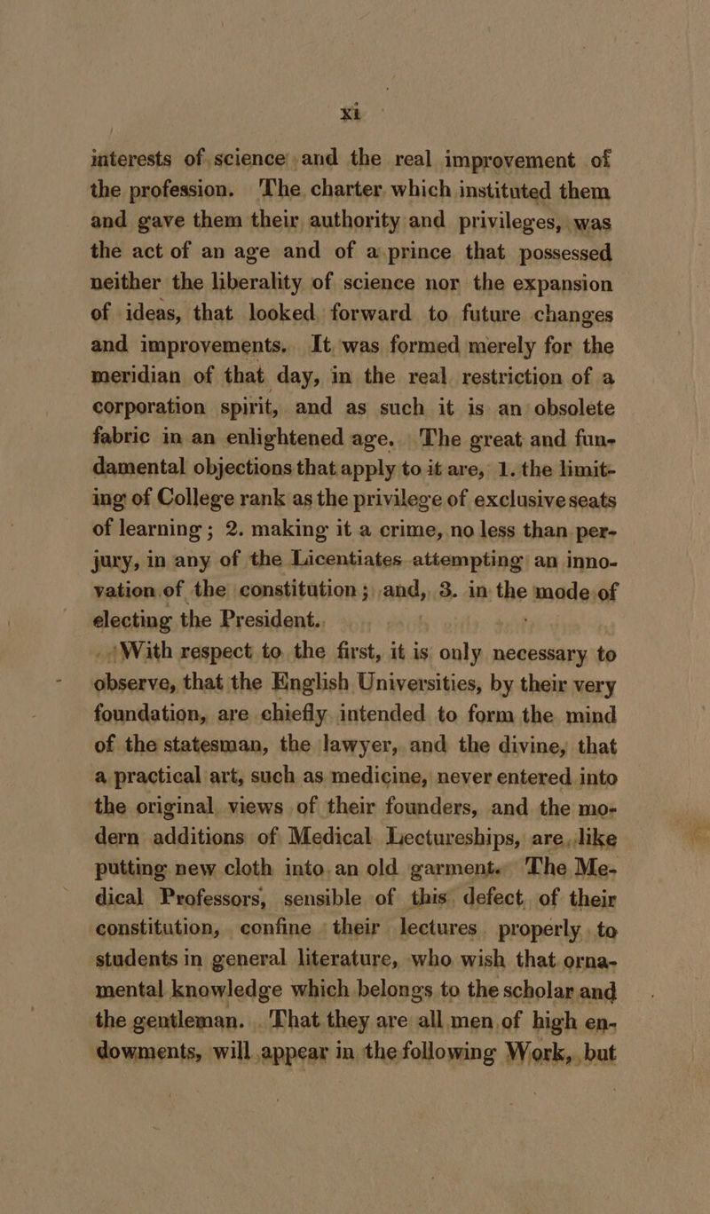 interests of science|,and the real improvement of the profession. ‘The charter. which instituted them and gave them their, authority and privileges, was the act of an age and of a prince that possessed neither the liberality of science nor the expansion of ideas, that looked, forward to future changes and improvements, It was formed merely for the meridian of that day, in the real restriction of a corporation spirit, and as such it is an obsolete fabric in an enlightened age. The great; and fun- damental objections that apply to it are, 1. the limit- ing of College rank as the privilege of exclusive seats of learning ; 2. making it a crime, no less than. per- jury, in any of the Licentiates attempting an inno- yation.of the constitution; and, 3. in tee mode of electing the President. _/ With respect to the first, it is aia necessary to fais that the English Universities, by their very foundation, are chiefly. intended to form the mind of the statesman, the lawyer, and the divine, that a practical art, such as medicine, never entered. into the original views of their founders, and the mo- dern additions of Medical. Lectureships, are, like putting new cloth into, an old garment. The Me- dical Professors, sensible of this defect. of their constitution, confine their lectures properly to students in general literature, who wish that orna- mental knowledge which belongs to the scholar and the gentleman. . That they are all men of high en- dowments, will appear in thefollowing Work, but