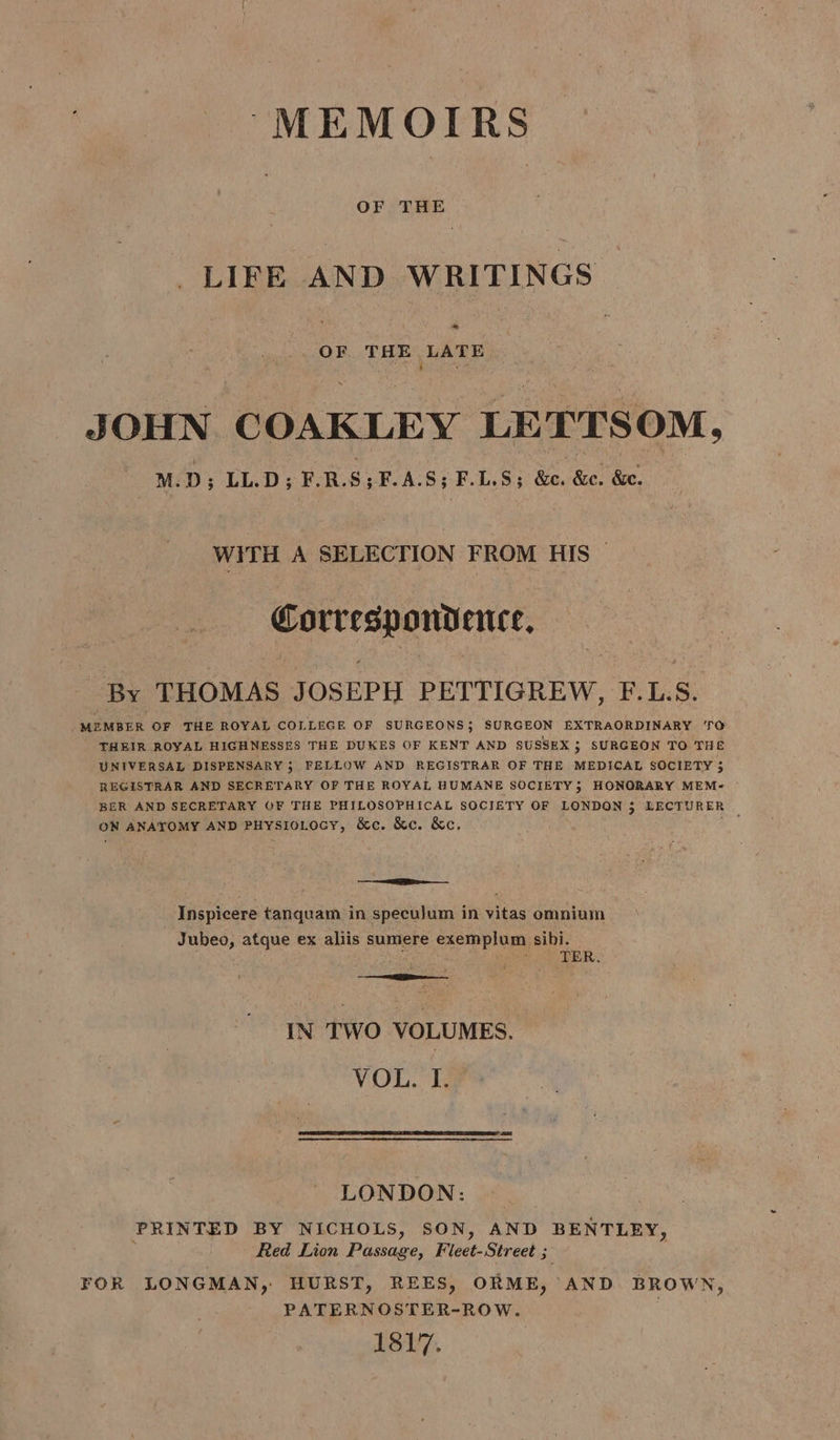 MEMOIRS OF THE LIFE AND WRITINGS ” OF THE LATE ‘ ‘ : he JOHN COAKLEY LE TTS OM, M.D ; LL.D; F.R.S; F.A.S; F.L.5; We, So! Soe. WiTH A SELECTION FROM HIS Correspondence, By THOMAS JOSEPH PETTIGREW, F.L.S. _MEMBER OF THE ROYAL COLLEGE OF SURGEONS 5 SURGEON EXTRAORDINARY ‘TO THEIR ROYAL HIGHNESSES THE DUKES OF KENT AND SUSSEX $ SURGEON TO THE UNIVERSAL DISPENSARY 5 FELLOW AND REGISTRAR OF THE MEDICAL SOCIETY $ REGISTRAR AND SECRETARY OF THE ROYAL HUMANE SOCIETY; HONORARY MEM- BER AND SECRETARY OF THE PHILOSOPHICAL SOCIETY OF LONDON 3 LECTURER oN ANATOMY AND PHysIoLocy, &amp;c. &amp;c. &amp;c. EE Inspicere tanquam in specujum in vitas omnium Jubeo, atque ex aliis sumere exemplum sibi. . ‘ ayer ER. IN TWO VOLUMES. VOL. I. LONDON: PRINTED BY NICHOLS, SON, AND BENTLEY, Red Lion ‘Puane, Fleet-Street ; a FOR LONGMAN, HURST, REES, ORME, AND BROWN, PATERNOSTER-ROW. LSL7.