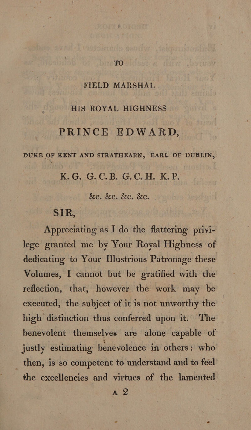 TO FIELD MARSHAL HIS ROYAL HIGHNESS PRINCE EDWARD, DUKE OF KENT AND STRATHEARN, EARL OF DUBLIN, Xr KG, :G. C.K. GG. CoH. XK. P. &amp;e. &amp;e. &amp;c. &amp;e. SIR, Appreciating as I do the flattering privi- lege granted me by Your Royal Highness of dedicating to Your Illustrious Patronage these Volumes, I cannot but be gratified with the reflection, that, however the work may be executed, the subject of it is not unworthy the high distinction thus conferred upon it. The benevolent themselves are alone capable of justly estimating benevolence if others: who _ then, is so competent to understand and to feel the excellencies and virtues of the lamented | ya
