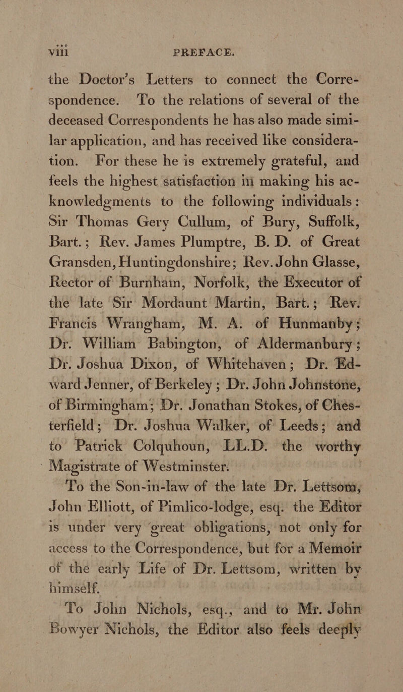 the Doctor’s Letters to connect the Corre- spondence. ‘To the relations of several of the deceased Correspondents he has also made simi- lar application, and has received like considera- tion. For these he is extremely grateful, and feels the highest satisfaction in making his ac- knowledgments to the following individuals : Sir Thomas Gery Cullum, of Bury, Suffolk, Bart.; Rev. James Plumptre, B. D. of Great Gumsdes , Huntingdonshire; Rev. John Glasse, Rector of Burnham, Norfolk, the Executor of the late Sir Mordaunt Martin, Bart.; Rev. Francis Wrangham, M. A. of Hunmanby; Dr. William Babington, of Aldermanbury ; Dr. Joshua Dixon, of Whitehaven; Dr. Ed- ward Jenner, of Berkeley ; Dr. John Johnstone, | of Birmingham; Dr. Jonathan Stokes, of Ches- terfield; Dr. Joshua Walker, of Leeds; and to Patrick Colquhoun, LL.D. the worthy ' Magistrate of Westminster. To the Son-in-law of the late Dr. Lettsom, John Elliott, of Pimlico-lodge, esq. the Editor is under very ‘great obligations, not only for access to the Correspondence, but for a Memoir of the early Life of Dr. -inlenaghtd written if himself. To John Nichols, esq., and to Mr. Satins Bowyer Nichols, the Editor also feels deeply