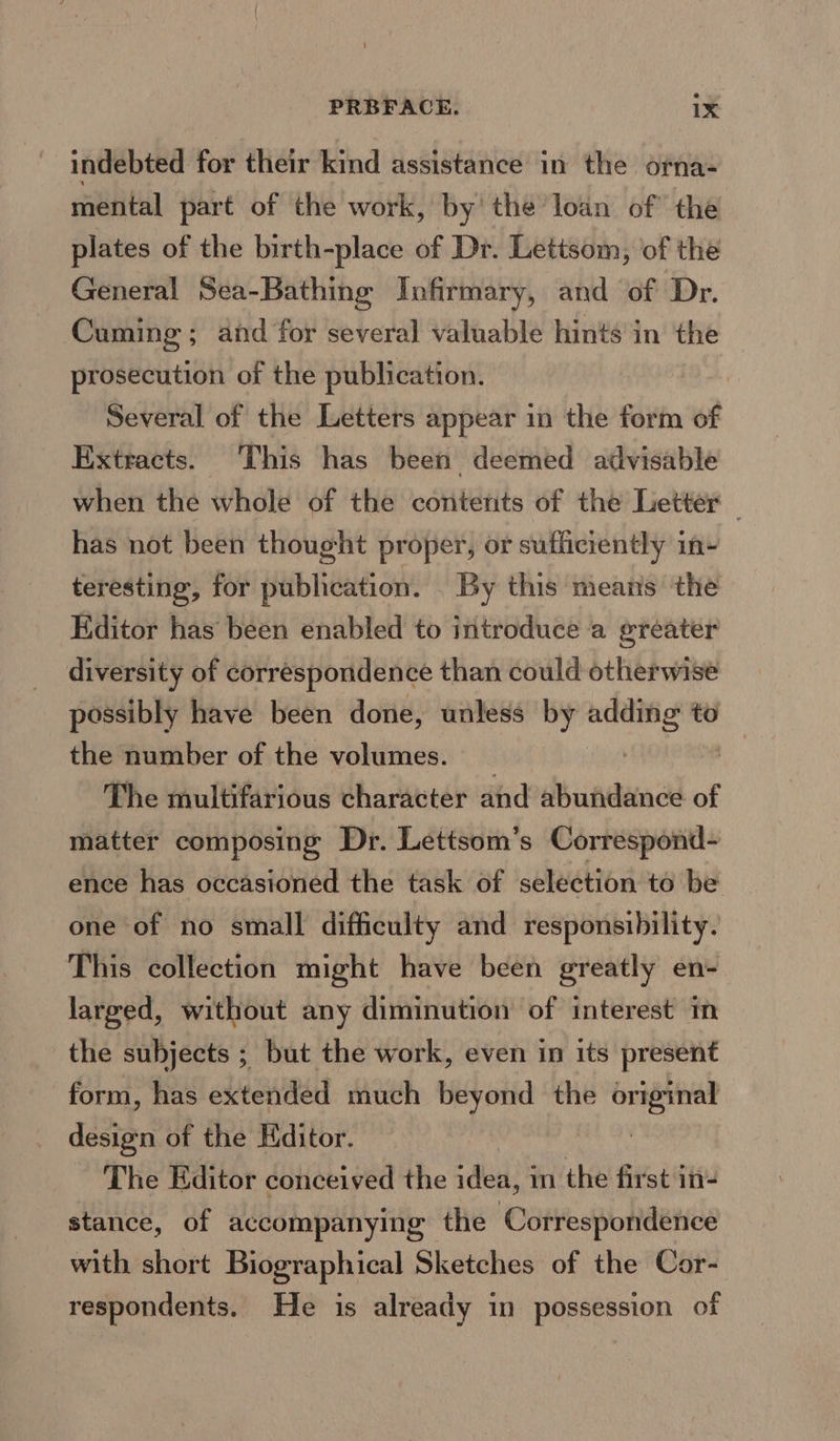 indebted for their kind assistance in the orna- mental part of the work, by the loan of the plates of the birth-place of Dr. Lettsom, of the General Sea-Bathing Infirmary, and of Dr. Cuming ; and for several valuable hints in the prosecution of the publication. Several of the Letters appear in the form of Extracts. This has been deemed advisable when the whole of the contents of the Letter — has not been thought proper, or sufficiently in- teresting, for publication. By this means the Editor has been enabled to introduce a greater diversity of correspondence than could otherwise possibly have been done, unless by ee to the number of the volumes. The multifarious character and abundance of matter composing Dr. Lettsom’s Correspond- ence has occasioned the task of selection to be one of no small difficulty and responsibility. This collection might have been greatly en- larged, without any diminution of interest im the subjects ; but the work, even in its present form, has extended much beyond the ja design of the Hditor. The Editor conceived the idea, in the first in- stance, of accompanying the Correspondence with short Biographical Sketches of the Cor- respondents. He is already in possession of