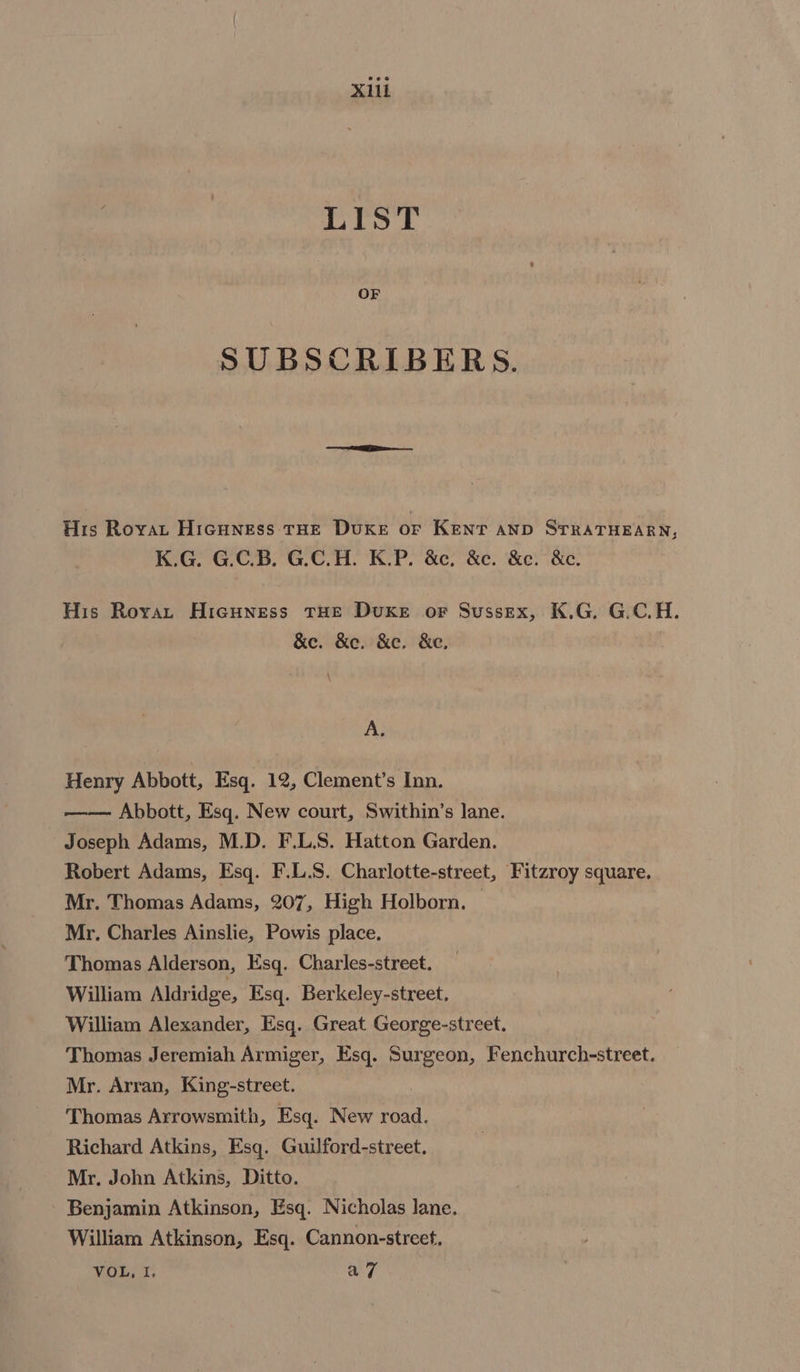 X1il 1D pep SUBSCRIBERS. His Royan Hicuness tHE Duke or Kent anp STRATHEARN, K.G. G.C.B. G.C.H. K.P. &amp;c, &amp;e. &amp;e. &amp;e. His Royar Hicuness THE DuKeE oF Sussex, K.G. G.C.H. &amp;e. &amp;e. &amp;e. &amp;e. A. Henry Abbott, Esq. 12, Clement’s Inn. —— Abbott, Esq. New court, Swithin’s lane. Joseph Adams, M.D. F.L.S. Hatton Garden. Robert Adams, Esq. F.L.S. Charlotte-street, Fitzroy square. Mr. Thomas Adams, 207, High Holborn, Mr. Charles Ainslie, Powis place. Thomas Alderson, Esq. Charles-street. William Aldridge, Esq. Berkeley-street. William Alexander, Esq. Great George-street. Thomas Jeremiah Armiger, Esq. oe ae Fenchurch-street. Mr. Arran, King-street. Thomas Arrowsmith, Esq. New road. Richard Atkins, Esq. Guilford-street. Mr. John Atkins, Ditto. Benjamin Atkinson, Esq. Nicholas lane. William Atkinson, Esq. Cannon-streef, VOL, I. a7