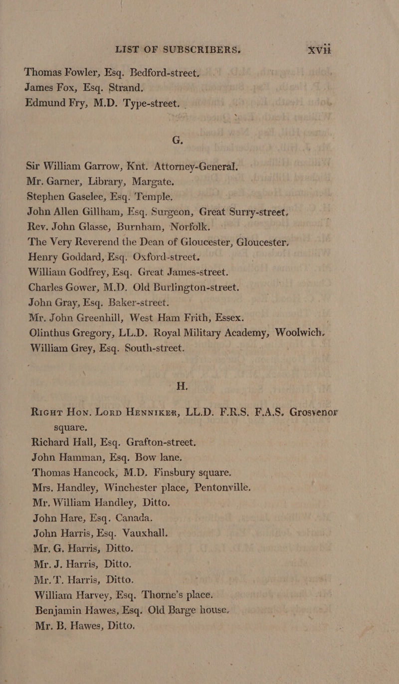 Thomas Fowler, Esq. Bedford-street. James Fox, Esq. Strand. Edmund Fry, M.D. Type-street. G. Sir William Garrow, Knt. Attorney-General. Mr. Garner, Library, Margate. Stephen Gaselee, Esq. ‘Temple. John Allen Gillham, Esq. Surgeon, Great Surry-street, Rev. John Glasse, Burnham, Norfolk. The Very Reverend the Dean of Gloucester, Gloucester, Henry Goddard, Esq. Oxford-street. William Godfrey, Esq. Great James-street. Charles Gower, M.D. Old Burlington-street. John Gray, Esq. Baker-street. Mr. John Greenhill, West Ham Frith, Essex. Olinthus Gregory, LL.D. Royal Military Academy, Woolwich? William Grey, Esq. South-street. H. Ricut Hon. Lorp Hennixer, LL.D. F.R.S. F.A.S. Grosvenor square. Richard Hall, Esq. Grafton-street. John Hamman, Esq. Bow lane. Thomas Hancock, M.D. Finsbury square. Mrs, Handley, Winchester place, Pentonville. Mr. William Handley, Ditto. John Hare, Esq. Canada. John Harris, Esq. Vauxhall. Mr. G. Harris, Ditto. Mr. J. Harris, Ditto. Mr. T. Harris, Ditto. William Harvey, Esq. Thorne’s place. Benjamin Hawes, Esq. Old Barge house. Mr. B. Hawes, Ditto.