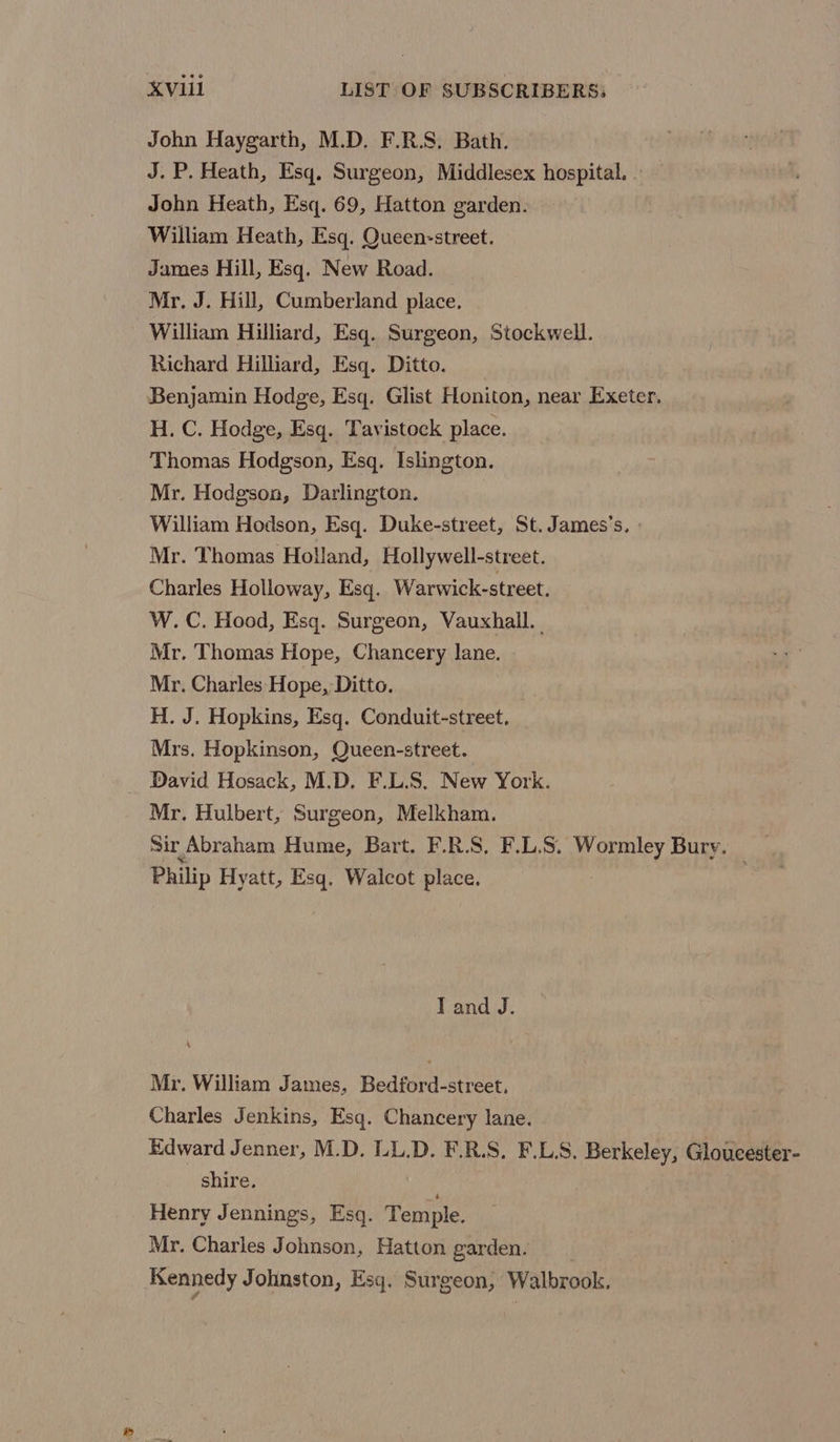 John Haygarth, M.D. F.R.S. Bath. J.P. Heath, Esq, Surgeon, Middlesex hospital. . John Heath, Esq. 69, Hatton garden. William Heath, Esq. Queen-street. James Hill, Esq. New Road. Mr. J. Hill, Cumberland place. William Hilliard, Esq. Surgeon, Stockwell. Richard Hilliard, Esq. Ditto. Benjamin Hodge, Esq. Glist Honiton, near Exeter. H. C. Hodge, Esq. Tavistock place. Thomas Hodgson, Esq. Islington. Mr. Hodgson, Darlington. William Hodson, Esq. Duke-street, St. James’s. » Mr. Thomas Holland, Hollywell-street. Charles Holloway, Esq. Warwick-street. W.C. Hood, Esq. Surgeon, Vauxhall. | Mr. Thomas Hope, Chancery lane. Mr. Charles Hope, Ditto. H. J. Hopkins, Esq. Conduit-street. Mrs. Hopkinson, Queen-street. _ David Hosack, M.D. F.L.S. New York. Mr. Hulbert, Surgeon, Melkham. Sir Abraham Hume, Bart. F.R.S, F.L.S. Wormley Bury. _ Philip Hyatt, Esq, Walcot place. I and J. Mr. William James, Bedford-street, Charles Jenkins, Esq. Chancery lane. Edward Jenner, M.D. LL.D. F.R.S. F.L.S, Berkeley, Gloucester- shire. Henry Jennings, Esq. Temple. Mr. Charles Johnson, Hatton garden. Kennedy Johnston, Esq. Surgeon, Walbrook.