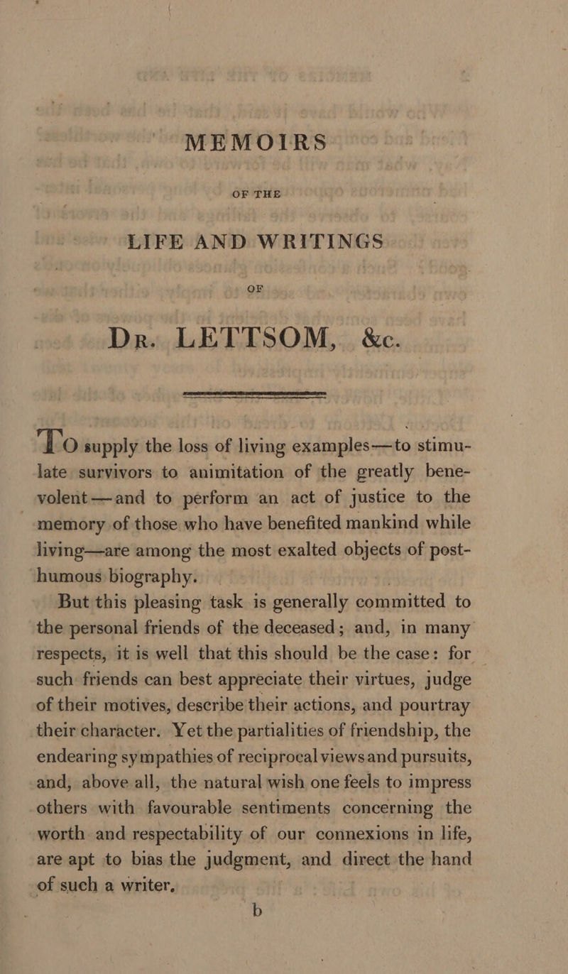 MEMOIRS LIFE AND WRITINGS OF Dr. LETTSOM, &amp;c. To supply the loss of living examples—to stimu- late survivors to animitation of the greatly bene- volent—and to perform an act of justice to the memory of those who have benefited mankind while living—are among the most exalted objects of pest- humous biography. But this pleasing task is generally committed to the personal friends of the deceased; and, in many respects, it is well that this should be the case: for such friends can best appreciate their virtues, judge of their motives, describe their actions, and pourtray their character. Yet the partialities of friendship, the endearing sym pathies of reciprocal views and pursuits, and, above all, the natural wish one feels to impress others with favourable sentiments concerning the worth and respectability of our connexions in life, are apt to bias the judgment, and direct the hand of such a writer. b