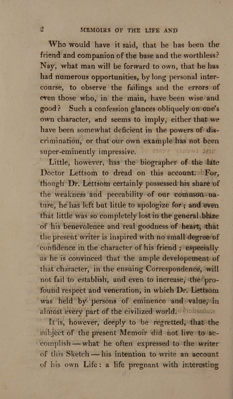Who would have it said, that he has been the friend and companion of the base and the worthless? Nay, what man will be forward to own, that he has had numerous opportunities, by long personal inter- course, to observe the failings and the errors of even those who, in the main, have been wise’and good? Such a confession glances obliquely:on2one’s own character, and seems to imply, either that-we have been somewhat deficient in the powers of? dis- crimination, or that our own Shiekh has not been super-eminently 1 im pressive. sb iad (MSW Jame Little, however, ‘has the’ biographer abhi the date Doctor Lettsom to dread on this accounty2>For, ‘though Dr. Lettsom certainly possessed’ his share of the weakness and peccability of our commenena- ‘ture, he has left bat little to apologize for; andveven that little was’so completely lost in the general .blaze of ‘his benevolence and real goodness of heart; that the present writer is inspired with no smalldegree‘of ‘confidence in the character of his friend ; especially ‘as he is convinced that the ample developement: of ‘that’character, in the ensuing Correspondenée, ‘will not fail to establish, and even to increase, ‘thepro- found respect and veneration, in which Dr. Lettsom was held by:‘persons of eminence and >valuepdn almost every part of the civilized’ world.” Sisbietoo Tt‘is, however, deeply to be regretted; ‘thatthe subject of the present Memoir did not live to ac- ‘complish — what he often expressed to ‘the: writer- of this Sketch — his intention to write an account of his own Life: a life pregnant with interesting