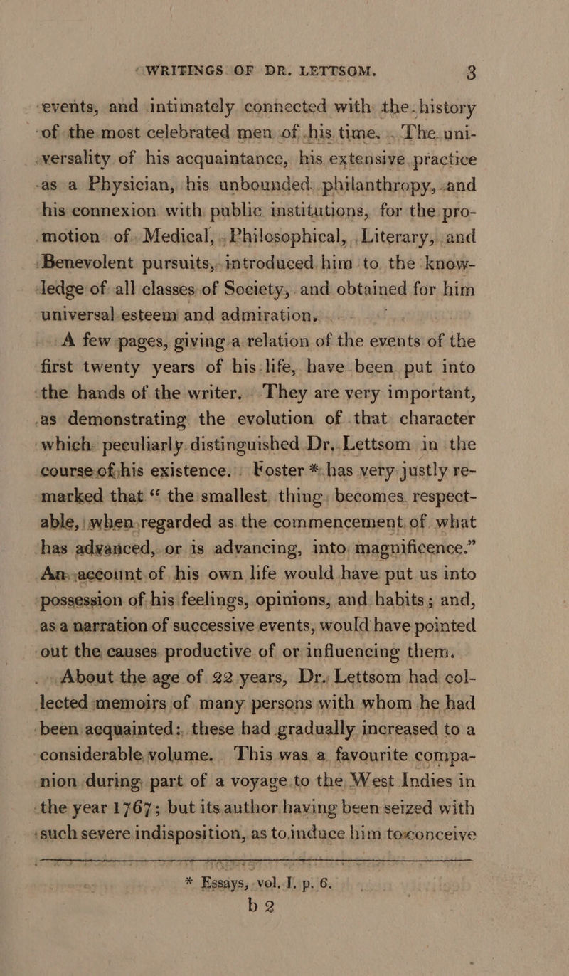 “events, and intimately connected with: the-history of the most celebrated men. of .his. time. . ‘T he. uni- -versality of his acquaintance, his extensive.practice -as a Physician, his unbounded. philanthropy, .and his connexion with public institutions, for the pro- motion of Medical, . Philosophical, , Literary,. and ‘Benevolent pursuits, introduced. him to. the know- ‘ledge of all classes of Society, and obowhied for him universal-esteem and admiration, . A few pages, giving a relation of the events of the first twenty years of his:life, have been. put into the hands of the writer. They are very important, as demonstrating the evolution of .that character ‘which: peculiarly. distinguished Dr,.Lettsom in the course.of;his existence... Foster *.has very justly re- marked that “ the smallest thing, becomes. respect- able, when,regarded as. the commencement. of what has advanced, or is advancing, into, magnificence.” An;,accotnt,of his own life would have put us into possession of his feelings, opinions, and habits ; ; and, asa narration of successive events, would have pointed out the causes productive of or influencing them. About the age of 22 years, Dr. Lettsom had col- lected memoirs of many persons with whom he had ‘been acquainted: these had gradually increased toa considerable, volume. ‘This was a. favourite compa- nion during, part of a voyage to the West Indies in the year 1767; but its author having been setzed with ‘such severe indisposition, as to,induace him toxonceive % Essays, -vol. I. p. 6. b2
