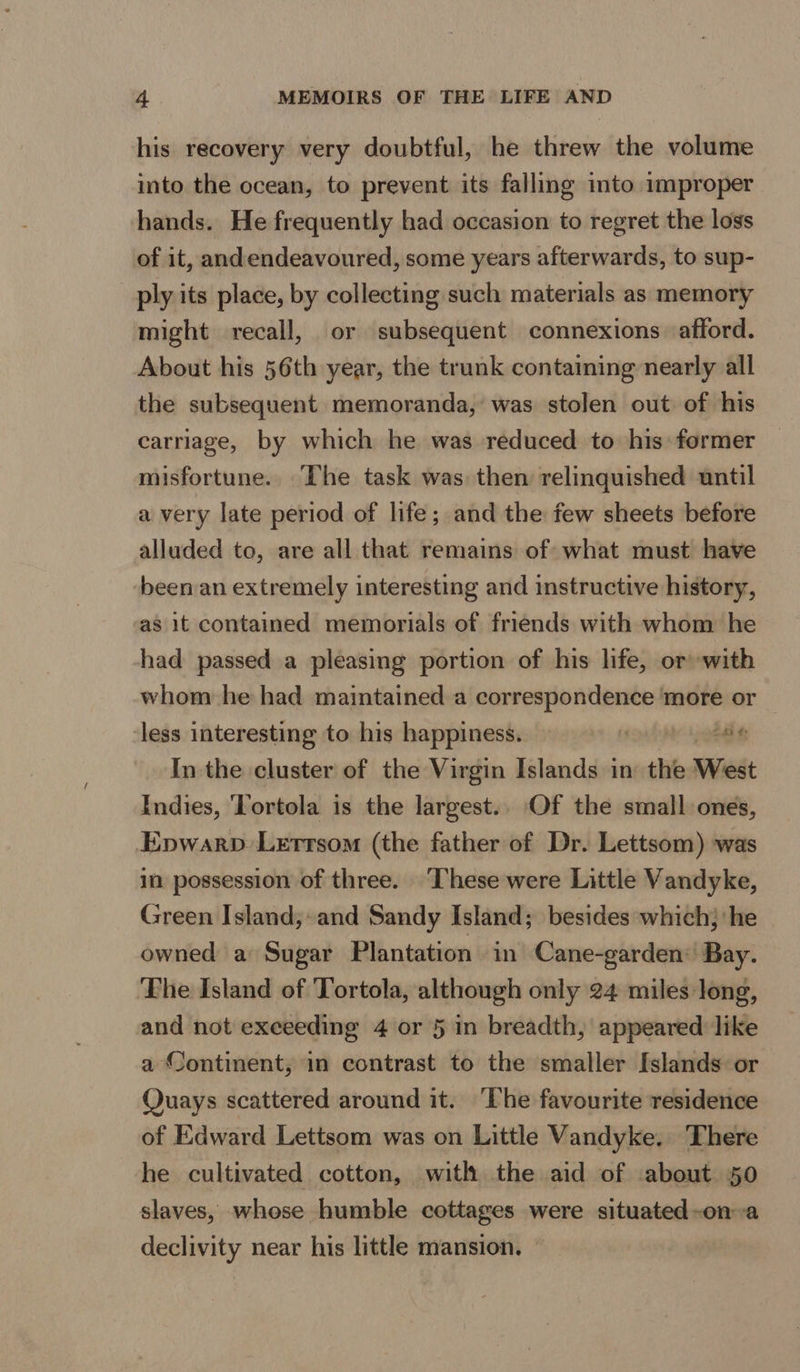 his recovery very doubtful, he threw the volume into the ocean, to prevent its falling into improper hands. He frequently had occasion to regret the loss of it, and endeavoured, some years afterwards, to sup- ply its place, by collecting such materials as memory might recall, or subsequent connexions. afford. About his 56th year, the trunk containing nearly all the subsequent memoranda, was stolen out of his carriage, by which he was reduced to his former misfortune. The task was then relinquished until a very late period of life; and the few sheets before alluded to, are all that remains of what must have been an extremely interesting and instructive history, as it contained memorials of friends with whom he had passed a pleasing portion of his life, orwith whom he had maintained a correspondence ‘more or less interesting to his happiness. 4 8 In the cluster of the Virgin Islands in the West Indies, Tortola is the largest.. Of the small ones, Epwarp Letrrsom (the father of Dr. Lettsom) was in possession of three. ‘These were Little Vandyke, Green Island;-and Sandy Island; besides which; he owned a Sugar Plantation in Cane-garden: Bay. ‘The Island of Tortola, although only 24 miles Jong, and not exceeding 4 or 5 in breadth, appeared like a Continent, in contrast to the smaller Islands or Quays scattered around it. ‘The favourite residence of Edward Lettsom was on Little Vandyke. There he cultivated cotton, with the aid of about 50 slaves, whose humble cottages were situated-on a declivity near his little mansion. ©