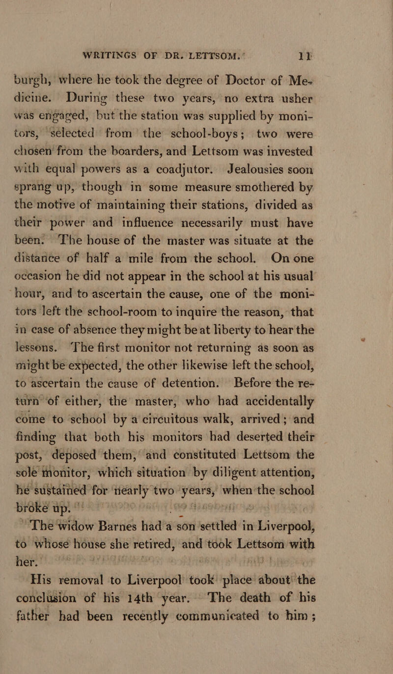 burgh, where he took the degree of Doctor of Me- dicine. During these two years, no extra usher was engaged, but the station was supplied by moni- tors, selected from the school-boys; two were chosen from the boarders, and Lettsom was invested with equal powers as a coadjutor. Jealousies soon sprang up, though in some measure smothered by the motive of maintaining their stations, divided as their power and influence necessarily must have been. ‘The house of the master was situate at the distance of half a mile from the school. On one occasion he did not appear in the school at his usual hour, and to ascertain the cause, one of the moni- tors left the school-room to inquire the reason, that in ease of absence they might beat hberty to hear the lessons. ‘The first monitor not returning as soon as might be expected, the other likewise left the school, to ascertain the cause of detention. Before the re- turn ‘of either, the master, who had accidentally come to school by a circuitous walk, arrived; and finding that both his monitors had deserted their post, deposed them, and constituted Lettsom the sole monitor, which situation by diligent attention, he sustained for early” two Pa sovbie the school broke up. | tiene ~The ‘widow Barnes hada a son settled in wiv easel to whose house she retired, and took Lettsom with Hie’ og phe titacese | His removal to Liverpool took place about! the conclusion of his 14th year. The death of his father had been recently communicated to him ;