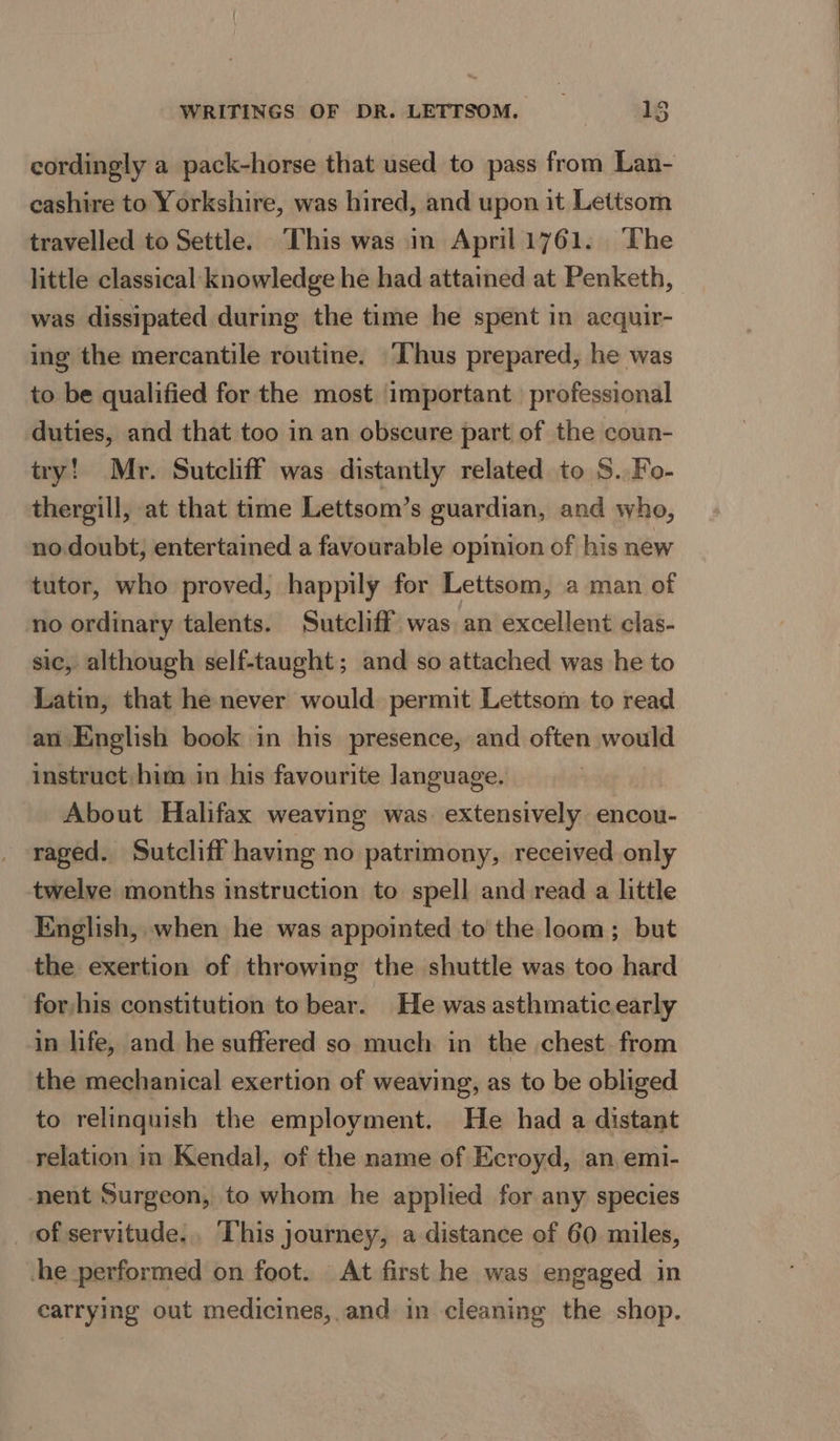 cordingly a pack-horse that used to pass from Lan- cashire to Yorkshire, was hired, and upon it Lettsom travelled to Settle. This was in April 1761. The little classical knowledge he had attained at Penketh, was dissipated during the time he spent in acquir- ing the mercantile routine. ‘I‘hus prepared, he was to be qualified for the most important professional duties, and that too in an obscure part of the coun- try! Mr. Sutcliff was distantly related to S. Fo- thergill, at that time Lettsom’s guardian, and who, no doubt; entertained a favourable opinion of his new tutor, who proved, happily for Lettsom, a man of no ordinary talents. Sutcliff was an excellent clas- sic, although self-taught; and so attached was he to Latin, that he never would permit Lettsom to read an English book in his presence, and often would instruct him in his favourite language. About Halifax weaving was. extensively encou- raged. Sutcliff having no patrimony, received only twelve months instruction to spell and read a little English, when he was appointed to’ the loom; but the exertion of throwing the shuttle was too hard for his constitution to bear. He was asthmaticearly in life, and he suffered so much in the chest. from the mechanical exertion of weaving, as to be obliged to relinquish the employment. He had a distant relation in Kendal, of the name of Ecroyd, an emi- nent Surgeon, to whom he applied for any species of servitude. This journey, a distance of 60 miles, -he performed on foot. At first he was engaged in carrying out medicines, and in cleaning the shop.