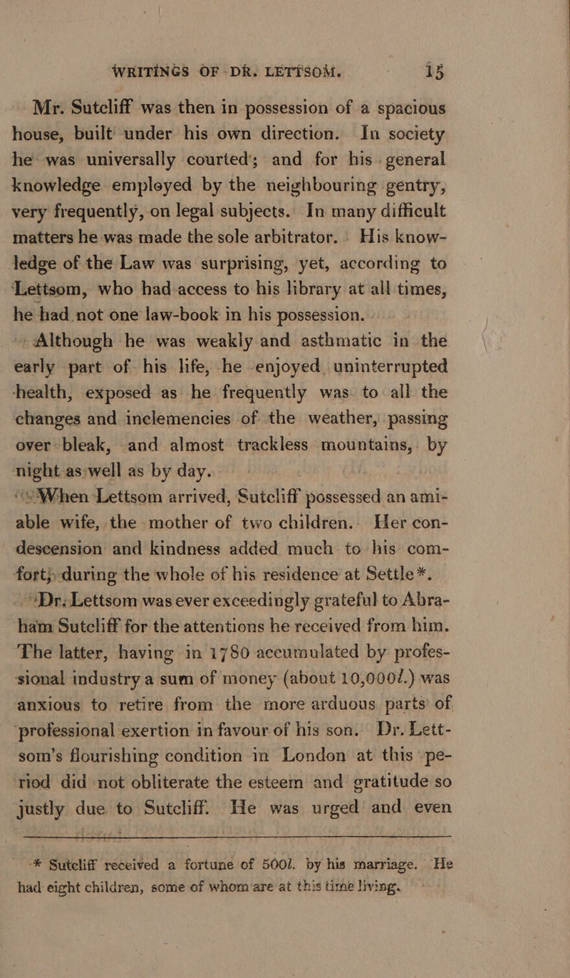 Mr. Sutcliff was then in possession of a spacious house, built’ under his own direction. In society he was universally courted’; and for his. general knowledge empleyed by the neighbouring gentry, very frequently, on legal subjects. In many difficult matters he was made the sole arbitrator. His know- ledge of the Law was surprising, yet, according to ‘Lettsom, who had access to his library at all times, he had not one law-book in his possession. - Although he was weakly and asthmatic in the early part of his life, he enjoyed, uninterrupted health, exposed as he frequently was. to all the changes and inelemencies of the weather, passing over bleak, and almost trackless mountains, by cn aswell as by day. ‘When Letisom arrived, Sutcliff aes an ami- able wife, the mother of two children. Her con- descension and kindness added much to his com- fort;,during the whole of his residence at Settle*. “Dr. Lettsom was ever exceedingly grateful to Abra- ham Sutcliff for the attentions he received from him. The latter, having in 1780 accumulated by: profes- sional industry a sum of money (about 10,0007.) was anxious to retire from the more arduous. parts’ of. ‘professional exertion in favour of his son. Dr, Lett- som’s flourishing condition in London at this -pe- riod did not obliterate the esteem and gratitude so justly due to Sutcliff. He was urged and even ‘* Suteliff received a fortune of 5001. by his marriage. He had-eight children, some of whom are at this time living.