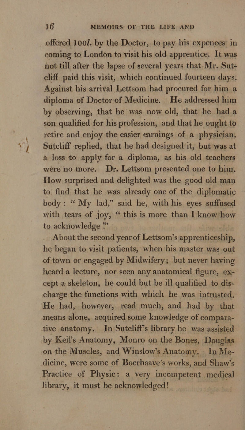 coming to London to visit his old apprentice. It was hot till after the lapse of several years that Mr. Sut- cliff. paid this visit, which continued fourteen days. Against his arrival Lettsom had procured for him a_ diploma of Doctor of Medicine. He addressed him by observing, that he was now old, that he hada son qualified for his profession, and that he ought to retire and enjoy the easier earnings of a physician. Sutcliff replied, that he had designed it, but was at a loss to apply for a diploma, as his old teachers were no more. Dr. Lettsom presented one to him. How surprised and delighted was the good old man to. find that he was already one of the diplomatic body : “ My lad,” said he, with his eyes suffused with tears of joy, “ this is more than I ee how to acknowledge !” | About the second year of Lettsom’s ‘op rediaaialias he began to visit patients, when his master was out of town or engaged by Midwifery; but never having heard a lecture, nor seen any anatomical figure, ex- cept a skeleton, he could but be ill qualified to dis- charge the functions with which he was intrusted. He had, however, read much, and had by that means alone, acquired some knowledge of compara- tive anatomy. In Sutcliff’s library he was assisted by Keil’s Anatomy, Monro on the Bones, Douglas on the Muscles, and Winslow’s Anatomy. — In Me- dicine, were some of Boerhaave’s works, and Shaw’s Practice of Physic: a very incompetent. medical library, it must be acknowledged!